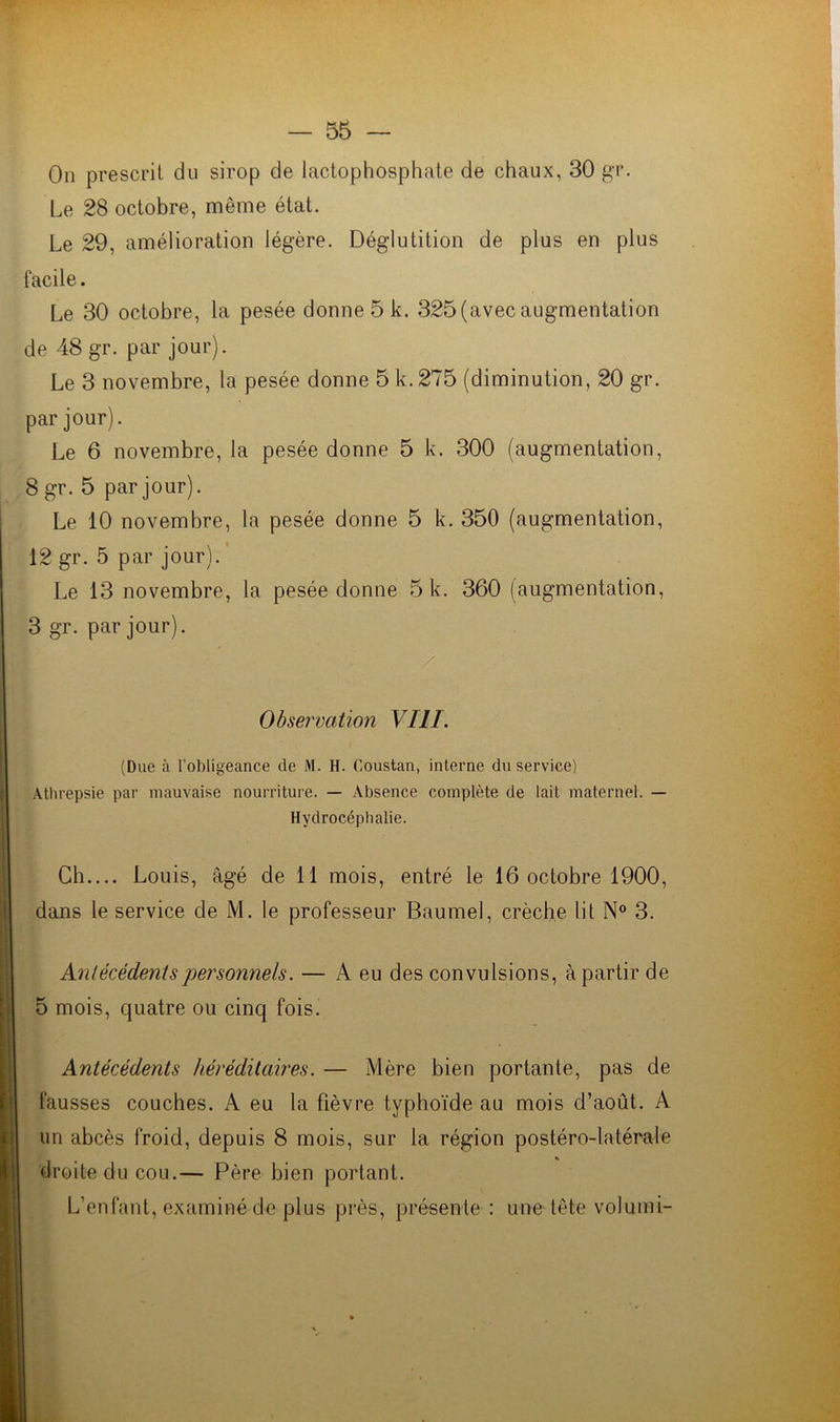 On prescrit du sirop de lactophosphate de chaux, 30 gr. Le 28 octobre, même état. Le 29, amélioration légère. Déglutition de plus en plus facile. Le 30 octobre, la pesée donne 5 k. 325 (avec augmentation de 48 gr. par jour). Le 3 novembre, la pesée donne 5 k.275 (diminution, 20 gr. par jour). Le 6 novembre, la pesée donne 5 k. 300 (augmentation, 8 gr. 5 par jour). Le 10 novembre, la pesée donne 5 k. 350 (augmentation, 12 gr. 5 par jour). Le 13 novembre, la pesée donne 5 k. 360 (augmentation, 3 gr. par jour). Observation VIII. (Due à l’obligeance de M. H. Coustan, interne du service) Atlirepsie par mauvaise nourriture. — Absence complète de lait maternel. — Hydrocéphalie. Ch.... Louis, âgé de 11 mois, entré le 16 octobre 1900, dans le service de M. le professeur Bau-mei, crèche lit N° 3. Antécédents personnels. — A eu des convulsions, à partir de 5 mois, quatre ou cinq fois. Antécédents héréditaires. — Mère bien portante, pas de fausses couches. A eu la fièvre typhoïde au mois d’août. A un abcès froid, depuis 8 mois, sur la région postéro-latérale droite du cou.— Père bien portant. L’enfant, examiné de plus près, présente : une tête voluini-