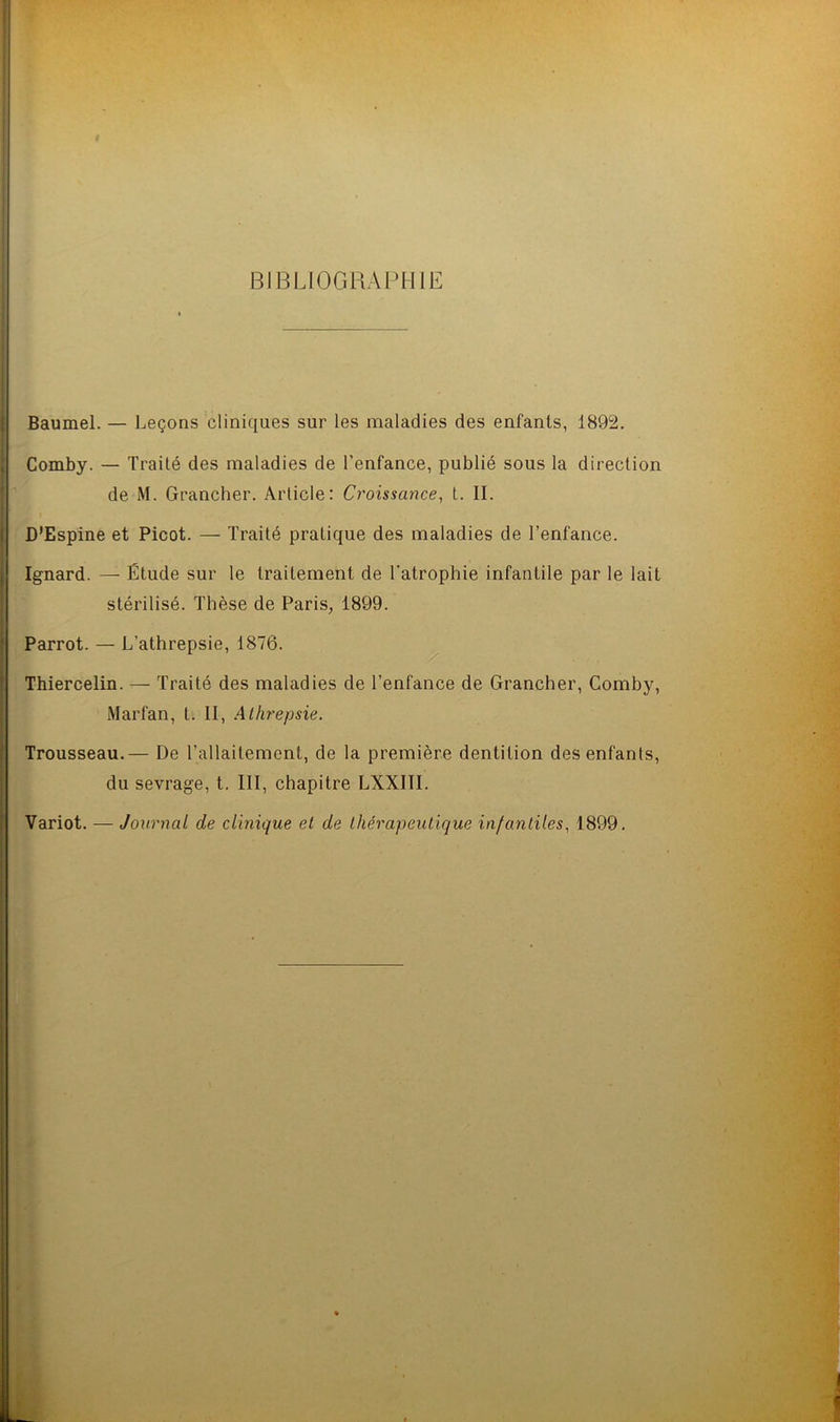 BIBLIOGRAPHIE Baumel. — Leçons cliniques sur les maladies des enfants, 1892. Comby. — Traité des maladies de l'enfance, publié sous la direction de M. Grancher. Article: Croissance, t. II. D’Espine et Picot. — Traité pratique des maladies de l’enfance. Ignard. — Étude sur le traitement de l’atrophie infantile par le lait stérilisé. Thèse de Paris, 1899. Parrot. — L’athrepsie, 1876. Thiercelin. — Traité des maladies de l’enfance de Grancher, Comby, Marfan, t. II, Athrepsie. Trousseau.— De l’allaitement, de la première dentition des enfants, du sevrage, t. III, chapitre LXXIÏI. Variot. — Journal de clinique et de thérapeutique infantiles, 1899.