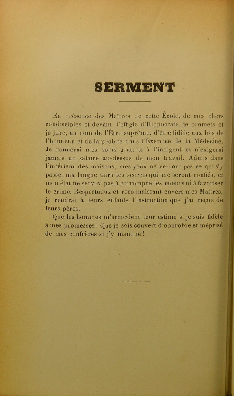 SERMENT En présence des Maîtres de cette École, de mes chers condisciples et devant l’effigie d’Hippocrate, je promets et je jure, au nom de l’Être suprême, d’être fidèle aux lois de l’honneur et de la probité dans l’Exercice de la Médecine. Je donnerai mes soins gratuits à l’indigent et n’exigerai jamais un salaire au-dessus de mon travail. Admis dans l’intérieur des maisons, mes yeux ne verront pas ce qui s’y passe; ma langue taira les secrets qui me seront confiés, et mon état ne servira pas à corrompre les mœurs ni à favoriser le crime. Respectueux et reconnaissant envers mes Maîtres, je rendrai à leurs enfants l’instruction que j’ai reçue de leurs pères. Que les hommes m’accordent leur estime si je suis fidèle à mes promesses ! Que je sois couvert d’opprobre et méprisé de mes confrères si j’y manque!