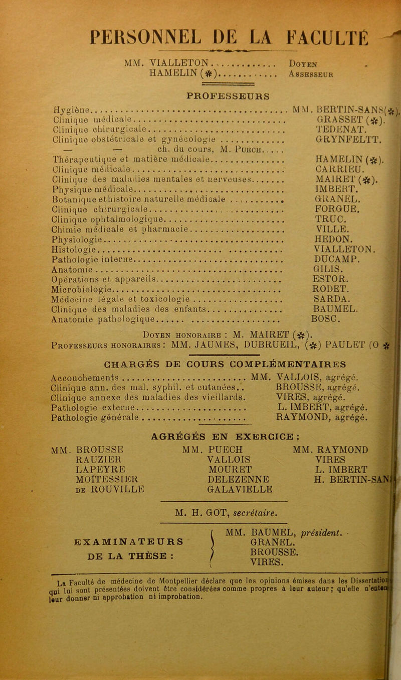 PERSONNEL DE LA FACULTE MM. VIALLETON Doyen HAMEL1N (#) Assesseur PROFESSEURS Hygiène.. MM. BERTIN-SANS(^), Clinique médicale GRASSET (#). Clinique chirurgicale TEDENAT. Clinique obstétricale et gynécologie GRYNFELTT. — — ch. du cours, M. Puech Thérapeutique et matière médicale HAMELIN (#). Clinique médicale CARR1EU. Clinique des maladies mentales et nerveuses MA1RET(#). Physique médicale IMBEHT. Botaniqueethistoire naturelle médicale GRANEL. Clinique chirurgicale FORGUE. Clinique ophtalmologique TRUC. Chimie médicale et pharmacie VILLE. Physiologie IiEDON. Histologie VIALLETON. Pathologie interne DUCAMP. Anatomie GILIS. Opérations et appareils ESTOR. Microbiologie RODET. Médecine légale et toxicologie SARDA. Clinique des maladies des enfants BAUMEL. Anatomie pathologique BOSC. Doyen honoraire : M. MAIRET (#). Professeurs honoraires: MM. JAUMES, DUBRUEIL, (#) PAULET (O # CHARGÉS DE COURS COMPLÉMENTAIRES Accouchements MM. VALLOIS, agrégé. Clinique ann. des mal. syphil. et cutanées.. BROUSSE, agrégé. Clinique annexe des maladies des vieillards. VIRES, agrégé. Pathologie externe L. IMBERT, agrégé. Pathologie générale RAYMOND, agrégé. AGRÉGÉS EN EXERCICE : MM. BROUSSE RAUZIER LAPEYRE MOITESS1ER de ROUVILLE MM. PUECH VALLOIS MOURET DELEZENNE GALAVIELLE MM. RAYMOND VIRES L. IMBERT H. BERTIN-SAN M. H. GOT, secrétaire. EXAMINATEURS DE LA THÈSE : MM. BAUMEL, président. ■ GRANEL. BROUSSE. VIRES. La Faculté de médecine de Montpellier déclare que les opinions émises dans les Disser nui lai sont présentées doivent être considérées comme propres à leur auteur ; qu’elle n’ l«ur donner ni approbation ni improbation. uisseriaimifï enten