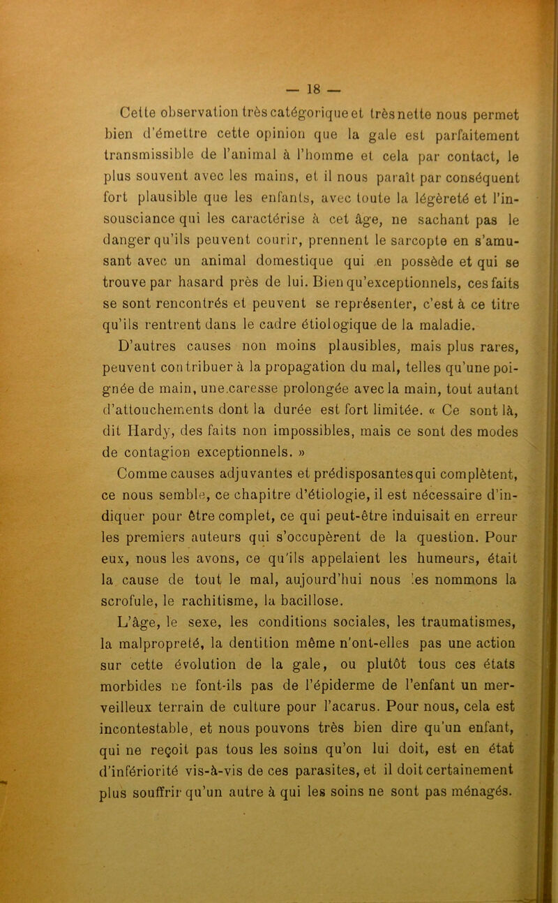 Cette observation très catégorique et trèsnette nous permet bien d’émettre cette opinion que la gale est parfaitement transmissible de l’animal à l’homme et cela par contact, le plus souvent avec les mains, et il nous paraît par conséquent fort plausible que les enfants, avec toute la légèreté et l’in- sousciance qui les caractérise à cet âge, ne sachant pas le danger qu’ils peuvent courir, prennent le sarcopte en s’amu- sant avec un animal domestique qui en possède et qui se trouve par hasard près de lui. Bien qu’exceptionnels, ces faits se sont rencontrés et peuvent se représenter, c’est à ce titre qu’ils rentrent dans le cadre étiologique de la maladie. D’autres causes non moins plausibles, mais plus rares, peuvent con tribuer à la propagation du mal, telles qu’une poi- gnée de main, une.caresse prolongée avec la main, tout autant d’attouchements dont la durée est fort limitée. « Ce sont là, dit Hardy, des faits non impossibles, mais ce sont des modes de contagion exceptionnels. » Comme causes adjuvantes et prédisposantesqui complètent, ce nous semble, ce chapitre d’étiologie, il est nécessaire d’in- diquer pour être complet, ce qui peut-être induisait en erreur les premiers auteurs qui s’occupèrent de la question. Pour eux, nous les avons, ce qu'ils appelaient les humeurs, était la cause de tout le mal, aujourd’hui nous 'es nommons la scrofule, le rachitisme, la bacillose. L’âge, le sexe, les conditions sociales, les traumatismes, la malpropreté, la dentition même n’ont-elles pas une action sur cette évolution de la gale, ou plutôt tous ces états morbides ne font-ils pas de l’épiderme de l’enfant un mer- veilleux terrain de culture pour l’acarus. Pour nous, cela est incontestable, et nous pouvons très bien dire qu’un enfant, qui ne reçoit pas tous les soins qu’on lui doit, est en état d’infériorité vis-à-vis de ces parasites, et il doit certainement plus souffrir qu’un autre à qui les soins ne sont pas ménagés.