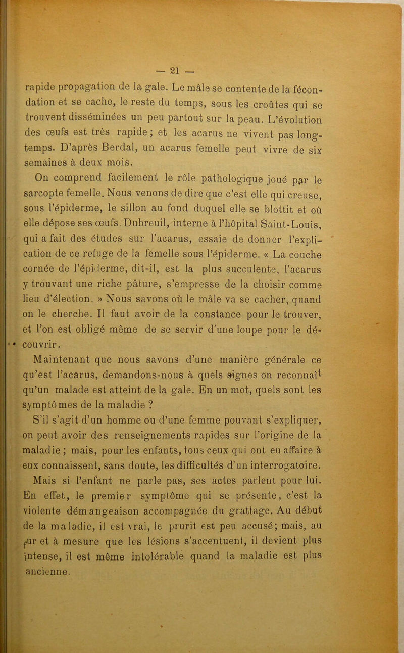 rapide propagation de la gale. Le mâle se contente de la fécon- dation et se cache, le reste du temps, sous les croûtes qui se trouvent disséminées un peu partout sur la peau. L’évolution des œufs est très rapide ; et les acarus ne vivent pas long- temps. D’après Berdal, un acarus femelle peut vivre de six semaines à deux mois. On comprend facilement le rôle pathologique joué par le sarcopte femelle. Nous venons de dire que c’est elle qui creuse, sous l’épiderme, le sillon au fond duquel elle se blottit et où elle dépose ses œufs. Dubreuil, interne à l’hôpital Saint-Louis, qui a fait des études sur l’acarus, essaie de donner l’expli- cation de ce refuge de la femelle sous l’épiderme. « La couche cornée de l’épiderme, dit-il, est la plus succulente, l’acarus y trouvant une riche pâture, s’empresse de la choisir comme lieu d’élection. » Nous savons où le mâle va se cacher, quand on le cherche. Il faut avoir de la constance pour le trouver, et l’on est obligé même de se servir d’une loupe pour le dé- •• couvrir. Maintenant que nous savons d’une manière générale ce qu’est l’acarus, demandons-nous à quels signes on reconnaît qu’un malade est atteint de la gale. En un mot, quels sont les symptômes de la maladie ? S’il s’agit d’un homme ou d’une femme pouvant s’expliquer, on peut avoir des renseignements rapides sur l’origine de la maladie ; mais, pour les enfants, tous ceux qui ont eu affaire à eux connaissent, sans doute, les difficultés d’un interrogatoire. Mais si l’enfant ne parle pas, ses actes parlent pour lui. En effet, le premier symptôme qui se présente, c’est la violente démangeaison accompagnée du grattage. Au début de la maladie, il est \rai, le prurit est peu accusé; mais, au fUr et à mesure que les lésions s’accentuent, il devient plus intense, il est même intolérable quand la maladie est plus ancienne.