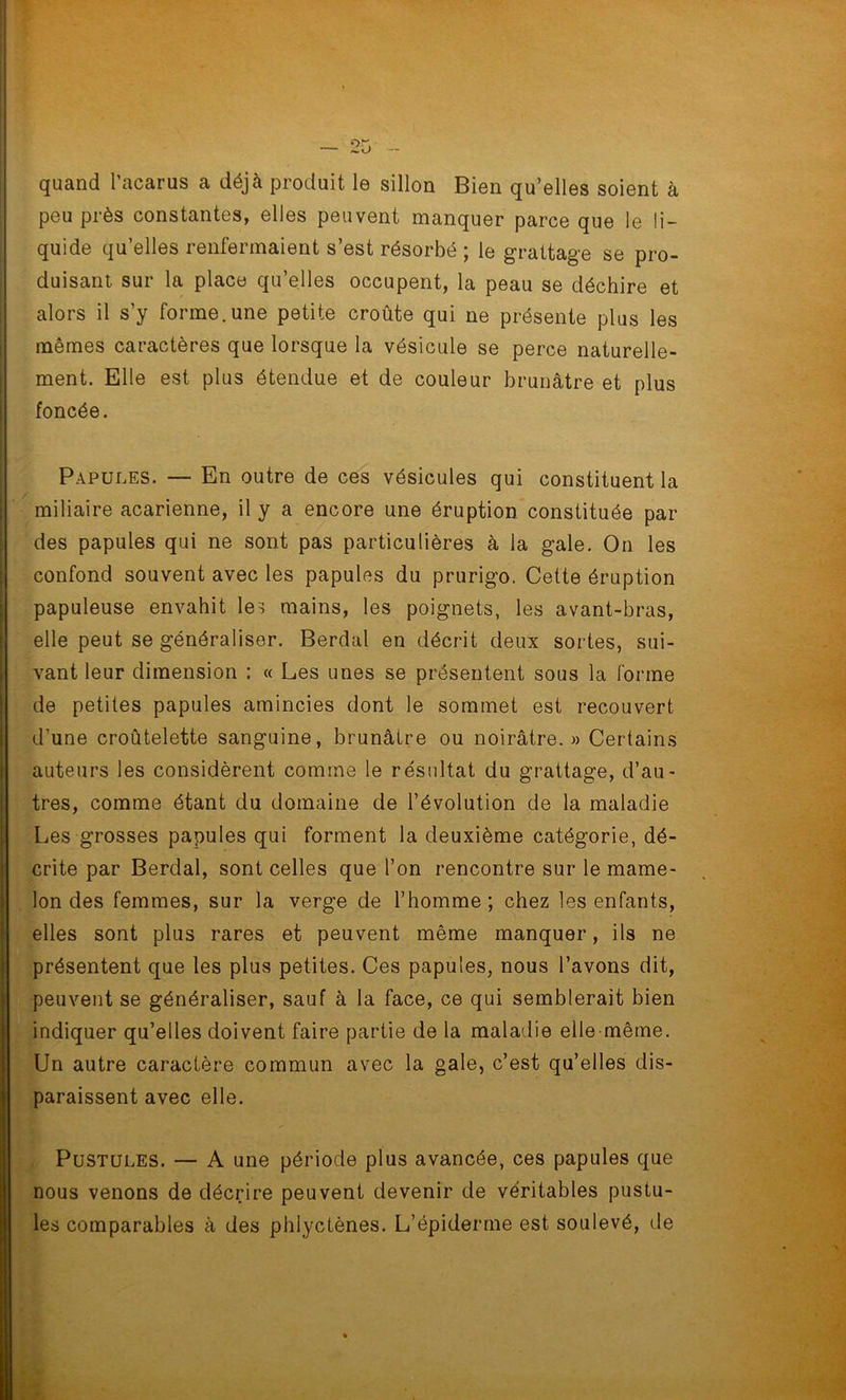 quand l’acarus a déjà produit le sillon Bien qu’elles soient à peu près constantes, elles peuvent manquer parce que le li- quide qu’elles renfermaient s’est résorbé ; le grattage se pro- duisant sur la place qu’elles occupent, la peau se déchire et alors il s’y forme.une petite croûte qui ne présente plus les mêmes caractères que lorsque la vésicule se perce naturelle- ment. Elle est plus étendue et de couleur brunâtre et plus foncée. Papules. — En outre de ces vésicules qui constituent la miliaire acarienne, il y a encore une éruption constituée par des papules qui ne sont pas particulières à la gale. On les confond souvent avec les papules du prurigo. Cette éruption papuleuse envahit les mains, les poignets, les avant-bras, elle peut se généraliser. Berdal en décrit deux sortes, sui- vant leur dimension : « Les unes se présentent sous la forme de petites papules amincies dont le sommet est recouvert d’une croûtelette sanguine, brunâtre ou noirâtre. » Certains auteurs les considèrent comme le résultat du grattage, d’au- tres, comme étant du domaine de l’évolution de la maladie Les grosses papules qui forment la deuxième catégorie, dé- crite par Berdal, sont celles que l’on rencontre sur le mame- lon des femmes, sur la verge de l’homme; chez les enfants, elles sont plus rares et peuvent même manquer, ils ne présentent que les plus petites. Ces papules, nous l’avons dit, peuvent se généraliser, sauf à la face, ce qui semblerait bien indiquer qu’elles doivent faire partie de la maladie elle même. Un autre caractère commun avec la gale, c’est qu’elles dis- paraissent avec elle. Pustules. — A une période plus avancée, ces papules que nous venons de décrire peuvent devenir de véritables pustu- les comparables à des phlyctènes. L’épiderme est soulevé, de