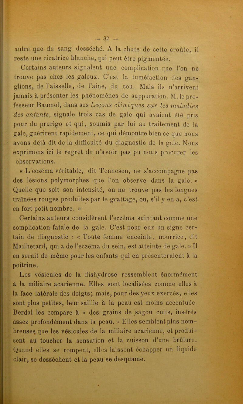 autre que du sang desséché. A la chute de cette croûte, il reste une cicatrice blanche, qui peut être pigmentée. Certains auteurs signalent une complication que l’on ne trouve pas chez les galeux. C’est la tuméfaction des gan- glions, de l’aisselle, de l’aine, du cou. Mais ils n’arrivent jamais à présenter les phénomènes de suppuration. M.le pro- fesseur Baumel, dans ses Leçons cliniques sui' les maladies des enfants, signale trois cas de gale qui avaient été pris pour du prurigo et qui, soumis par lui au traitement de la gale, guérirent rapidement, ce qui démontre bien ce que nous avons déjà dit de la difficulté du diagnostic de la gale. Nous exprimons ici le regret de n’avoir pas pu nous procurer les observations. « L’eczéma véritable, dit Tenneson, ne s’accompagne pas des lésions polymorphes que l'on observe dans la gale. » Quelle que soit son intensité, on ne trouve pas les longues traînées rouges produites par le grattage, ou, s’il y en a, c’est en fort petit nombre. » Certains auteurs considèrent l’eczéma suintant comme une complication fatale de la gale. C’est pour eux un signe cer- tain de diagnostic : « Toute femme enceinte, nourrice, dit Mailhetard, qui a de l’eczéma du sein, est atteinte de gale. » Il en serait de même pour les enfants qui en présenteraient à la poitrine. Les vésicules de la dishydrose ressemblent énormément à la miliaire acarienne. Elles sont localisées comme elles à la face latérale des doigts; mais, pour des yeux exercés, elles sont plus petites, leur saillie à la peau est moins accentuée. Berdal les compare à « des grains de sagou cuits, insérés assez profondément dans la peau. » Elles semblent plus nom- breuse^ que les vésicules de la miliaire acarienne, et produi- sent au toucher la sensation et la cuisson d’une brûlure. Quand elles se rompent, elles laissent échapper un liquide clair, se dessèchent et la peau se desquame.