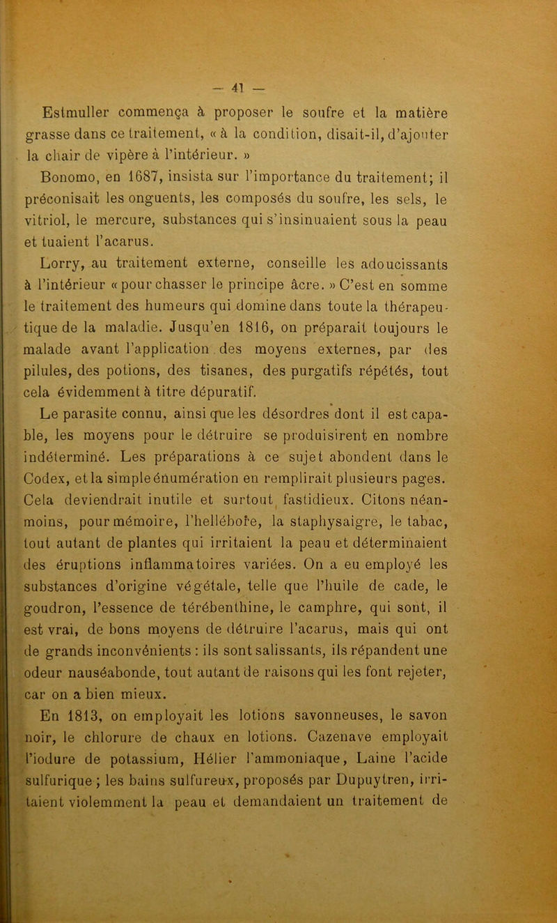 Estmuller commença à proposer le soufre et la matière grasse dans ce traitement, « à la condition, disait-il, d’ajouter la chair de vipère à l’intérieur. » Bonomo, en 1687, insista sur l’importance du traitement; il préconisait les onguents, les composés du soufre, les sels, le vitriol, le mercure, substances qui s’insinuaient sous la peau et tuaient l’acarus. Lorry, au traitement externe, conseille les adoucissants à l’intérieur «pourchasser le principe âcre. » C’est en somme le traitement des humeurs qui domine dans toute la thérapeu- tique de la maladie. Jusqu’en 1816, on préparait toujours le malade avant l’application des moyens externes, par des pilules, des potions, des tisanes, des purgatifs répétés, tout cela évidemment à titre dépuratif. Le parasite connu, ainsi que les désordres dont il est capa- ble, les moyens pour le détruire se produisirent en nombre indéterminé. Les préparations à ce sujet abondent dans le Codex, et la simple énumération en remplirait plusieurs pages. Cela deviendrait inutile et surtout fastidieux. Citons néan- moins, pour mémoire, l’hellébore, la staphysaigre, le tabac, tout autant de plantes qui irritaient la peau et déterminaient des éruptions inflammatoires variées. On a eu employé les substances d’origine végétale, telle que l’huile de cade, le goudron, l’essence de térébenthine, le camphre, qui sont, il est vrai, de bons moyens de détruire l’acarus, mais qui ont de grands inconvénients : ils sont salissants, ils répandent une odeur nauséabonde, tout autant de raisons qui les font rejeter, car on a bien mieux. En 1813, on employait les lotions savonneuses, le savon noir, le chlorure de chaux en lotions. Cazenave employait l’iodure de potassium, Hélier l’ammoniaque, Laine l’acide sulfurique ; les bains sulfureux, proposés par Dupuytren, irri- taient violemment la peau et demandaient un traitement de