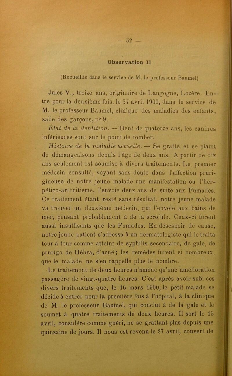 (Recueillie dans le service de M. le professeur Baumel) Jules V., treize ans, originaire de Langogne, Lozère. En- tre pour la deuxième fois, le 27 avril 1900, dans le service de M. le professeur Baumel, clinique des maladies des enfants, salle des garçons, n° 9. Etat de la dentition. — Dent de quatorze ans, les canines inférieures sont sur le point de tomber. Histoire de la maladie actuelle. — Se gratte et se plaint de démangeaisons depuis l’àge de deux ans. A partir de dix ans seulement est soumise à divers traitements. Le premier médecin consulté, voyant sans doute dans l’affection pruri- gineuse de notre jeune malade une manifestation ou l’her- pético-arthritisme, l’envoie deux ans de suite aux Fumades. Ce traitement étant resté sans résultat, notre jeune malade va trouver un deuxième médecin, qui l’envoie aux bains de mer, pensant probablement à de la scrofule. Ceux-ci furent aussi insuffisants que les Fumades. En désespoir de cause, notre jeune patient s’adressa à un dermatologiste qui le traita tour à tour comme atteint de syphilis secondaire, de gale, de prurigo de Hébra, d’acné; les remèdes furent si nombreux, que le malade ne s’en rappelle plus le nombre. Le traitement de deux heures n’amène qu’une amélioration passagère de vingt-quatre heures. C’est après avoir subi ces divers traitements que, le 16 mars 1900, le petit malade se décide à entrer pour la première fois à l’hôpital, à la clinique de M. le professeur Baumel, qui conclut à de la gale et le soumet à quatre traitements de deux heures. Il sort le 15 avril, considéré comme guéri, ne se grattant plus depuis une quinzaine de jours. Il nous est revenu le 27 avril, couvert de