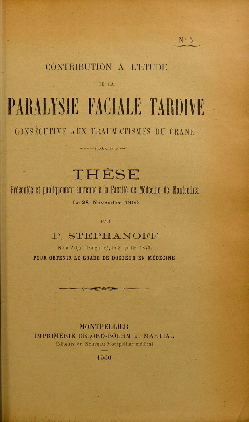 CONTRIBUTION A L’ÉTUDE DE LA PARALYSIE FACIALE TARDIVE CONSECUTIVE AUX TRAUMATISMES DU CRANE THÈSE Présentée et publipient soutenue à la Faculté de Médecine de Montpellier Le 28 Novembre 1900 PAR P\ STEPHANOFF Né à Adjar (Bulgarie), le 31 juillet 1873. POUR OBTENIR LE GRADE DE DOCTEUR EN MÉDECINE MONTPELLIER IMPRIMERIE DELORD-BOEIIM et MARTIAL Éditeurs du Nouveau Monlpellier médical 1900