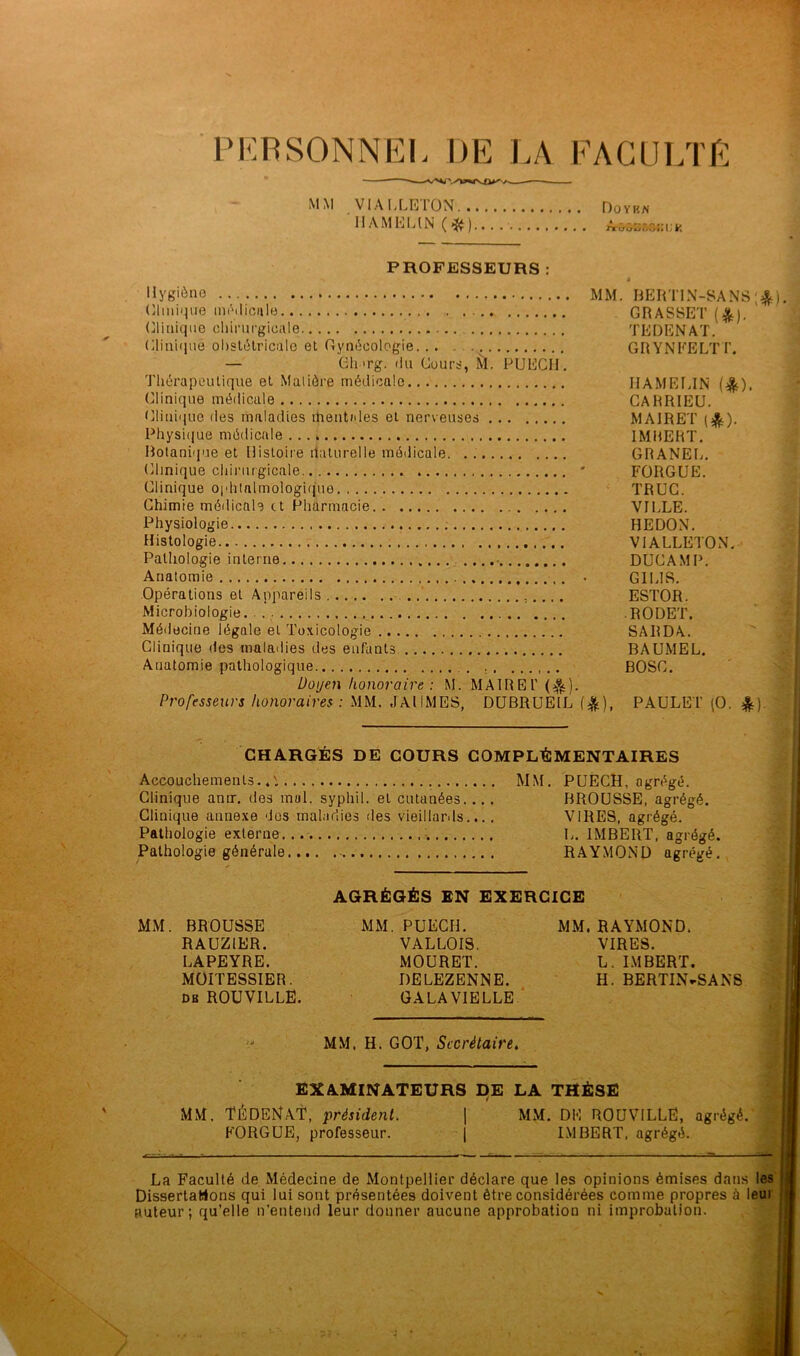 PERSONNEL DE LA FACULTÉ MM VIA LLETON Doykn HAMELIN (#)....■ Ammmuk PROFESSEURS : Hygiène Clinique médicale Clinique chirurgicale Clinique obstétricale et Gynécologie... — Gh »rg. du Cours, M. PUECIi. Thérapeutique et Matière médicale Clinique médicale Clinique des maladies mentides et nerveuses Physique médicale Botanique et Histoire iiaturelle médicale Clinique chirurgicale Clinique ophtalmologique Chimie médicale et Pharmacie Physiologie Histologie Pathologie interne .... Anatomie Opérations et Appareils Microbiologie . Médecine légale et Toxicologie Clinique des maladies des enfants Anatomie pathologique Doyen honoraire: M. MAIREl’ ($). Professeurs honoraires : MM. JAIIMES, DUBRUEIL MM. RERT1N-SANS ;$). , GRASSET (&). TEDENAT. G R Y NEE LT T. HAMELIN (&). CARRIEU. M AIRE I' (&)• IMBERT. GRANEL. FORGUE. TRUC. VILLE. HEDON. V1ALLETON. DUC AM P. G1LIS. ESTOR. RODET. SARDA. BAUMEL. BOSC. (*), paulet (O. *). CHARGÉS DE COURS COMPLÉMENTAIRES Accouchements.. Clinique anir. des mal. syphil. et cutanées... Clinique annexe dos maladies des vieillards... Pathologie externe Pathologie générale MM. PUECH, agrégé. BROUSSE, agrégé. VIRES, agrégé. L. IMBERT, agrégé. RAYMOND agrégé. AGRÉGÉS EN EXERCICE MM. BROUSSE RAUZ1ER. LAPEYRE. MOITESSIER. db ROUVILLE. MM. PUECIL VALLOIS. MOURET. DELEZENNE. GALA VIELLE MM. RAYMOND. VIRES. L. IMBERT. H. BERTIN-SANS MM. H. GOT, Secrétaire. EXAMINATEURS DE LA THÈSE MM. TÉDENAT, président. | MM. DE ROUVILLE, agrégé. FORGUE, professeur. | IMBERT, agrégé. La Faculté de Médecine de Montpellier déclare que les opinions émises dans les Dissertations qui lui sont présentées doivent être considérées comme propres à leur auteur; qu’elle n’entend leur donner aucune approbation ni improbation. N