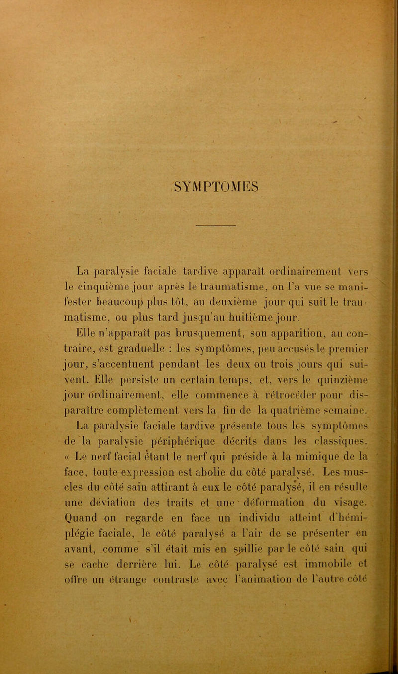 SYMPTOMES La paralysie faciale tardive apparaît ordinairement vers le cinquième jour après le traumatisme, on l’a vue se mani- fester beaucoup plus tôt, au deuxième jour qui suit le trau- matisme, ou plus tard jusqu’au huitième jour. Elle n’apparaît pas brusquement, son apparition, au con- traire, est graduelle : les symptômes, peu accusés le premier jour, s’accentuent pendant les deux ou trois jours qui sui- vent. Elle persiste un certain temps, et, vers le quinzième jour ordinairement, elle commence à rétrocéder pour dis- paraître complètement vers la fin de la quatrième semaine. La paralysie faciale tardive présente tous les symptômes de la paralysie périphérique décrits dans les classiques. « Le nerf facial étant le nerf qui préside à la mimique de la face, toute expression est abolie du côté paralysé. Les mus- cles du côté sain attirant à eux le côté paralysé, il en résulte une déviation des traits et une déformation du visage. Quand on regarde en face un individu atteint d’hémi- plégie faciale, le côté paralysé a l’air de se présenter en avant, comme s’il était mis en saillie par le côté sain qui se cache derrière lui. Le côté paralysé est immobile et offre un étrange contraste avec l’animation de l'autre côté