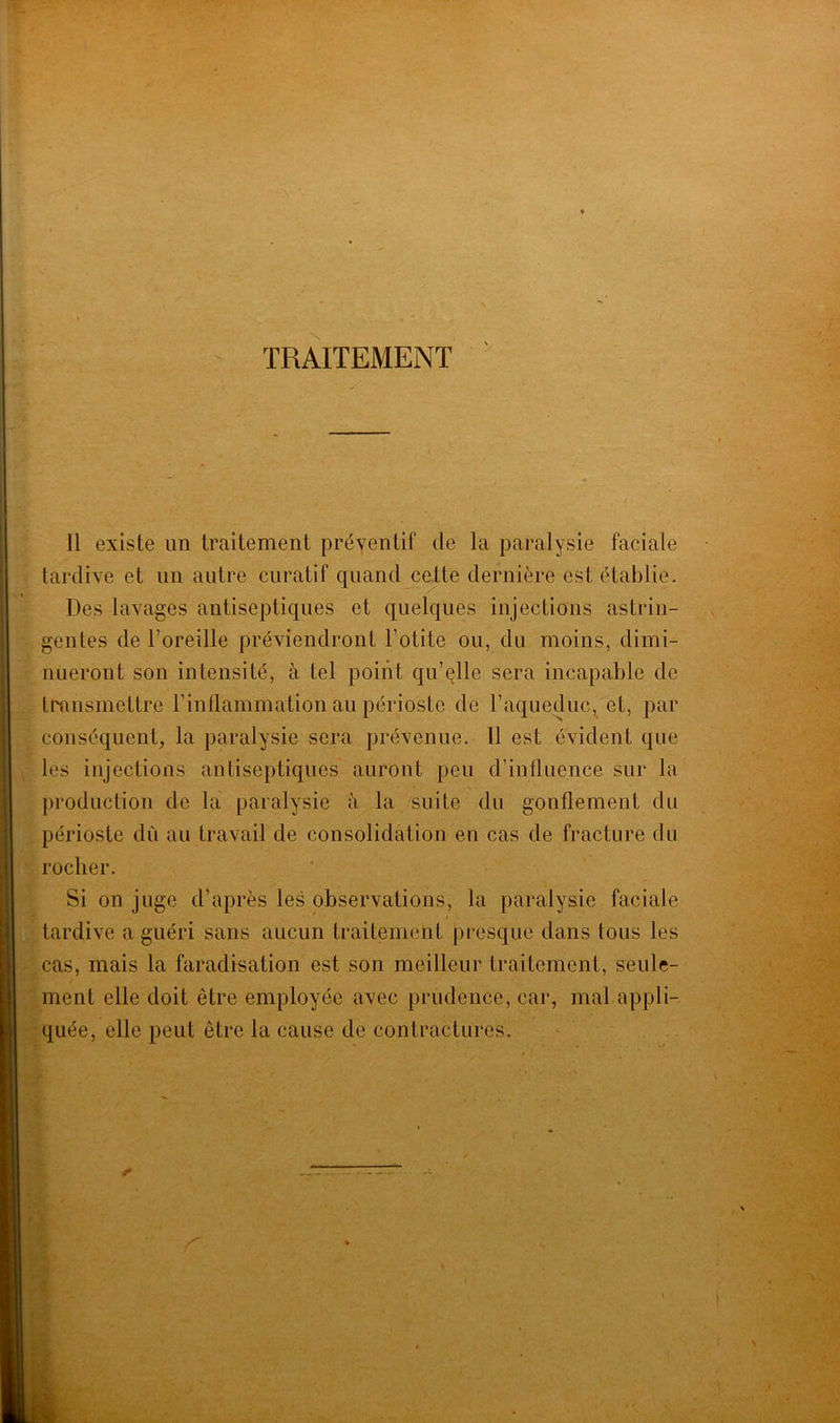 TRAITEMENT y Il existe un traitement préventif de la paralysie faciale tardive et un autre curatif quand cette dernière est établie. Des lavages antiseptiques et quelques injections astrin- gentes de l’oreille préviendront l’otite ou, du moins, dimi- nueront son intensité, à tel point qu’elle sera incapable de transmettre l’inflammation au périoste de l’aqueduc, et, par conséquent, la paralysie sera prévenue. Il est évident que les injections antiseptiques auront peu d’influence sur la production de la paralysie à la suite du gonflement du périoste dû au travail de consolidation en cas de fracture du rocher. Si on juge d’après les observations, la paralysie faciale tardive a guéri sans aucun traitement presque dans tous les cas, mais la faradisation est son meilleur traitement, seule- ment elle doit être employée avec prudence, car, mal appli- quée, elle peut être la cause de contractures.