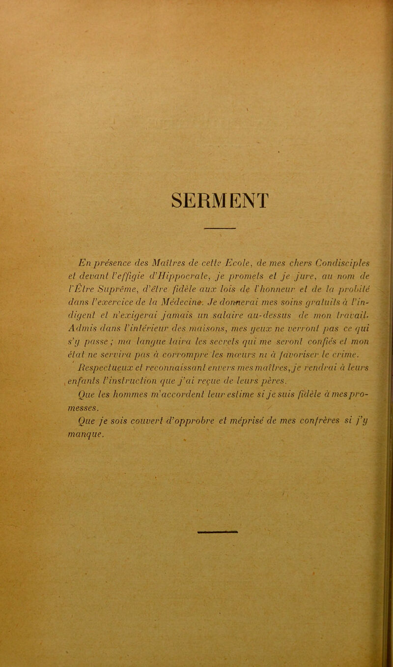 SERMENT En présence des Maîtres de cette Ecole, de mes chers Condisciples et devant l’effigie d’Hippocrate, je promets et je jure, au nom de l'Etre Suprême, cl’êlre fidèle aux lois de l'honneur et de la probité dans l’exercice de la Médecine. Je donnerai mes soins gratuits à l’in- digent et n’exigerai jamais un salaire au-dessus de mon travail. Admis dans l’intérieur des maisons, mes yeux ne verront pas ce qui s’g passe ; ma langue taira les secrets qui me seront confiés et mon état ne servira pas ci corrompre les mœurs ni ci favoriser le crime. / Respectueux et reconnaissant envers mes maîtres, je rendrai ci leurs enfants Vinstruction que j’cii reçue de leurs pères. Que les hommes ni accordent leur estime si je suis fidèle ci mes pro- messes. Que je sois couvert d’opprobre et méprisé de mes confrères si j’y manque.