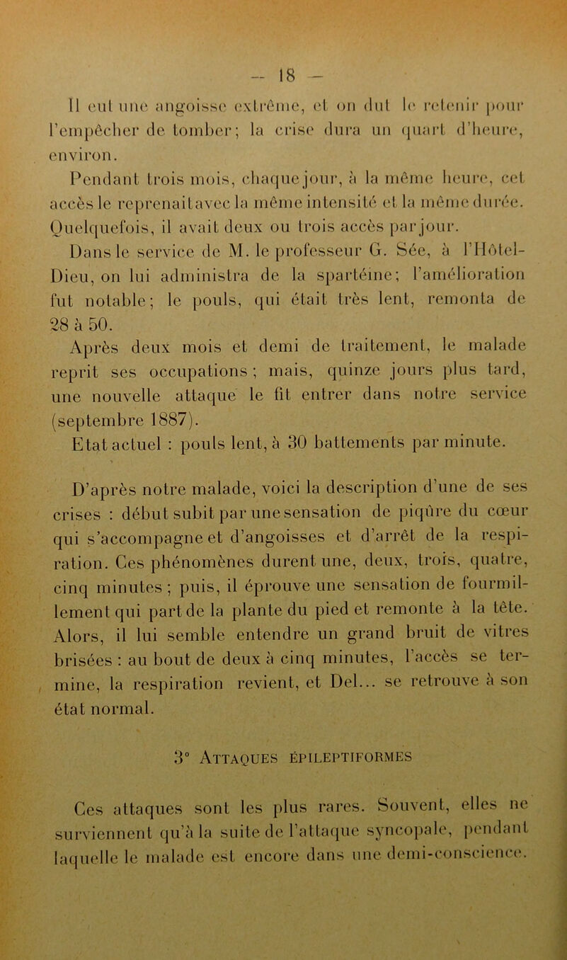 Il eut une angoisse extrême, et on dut l’empêcher de tomber; la crise dura un le retenir pour quart d’heure, environ. Pendant trois mois, chaque jour, à la même heure, cet accès le reprenaitavec la même intensité et la même durée. Quelquefois, il avait deux ou trois accès par jour. Dans le service de M. le professeur G. Sée, à l’Hôtel- Dieu, on lui administra de la spartéine; l’amélioration fut notable; le pouls, qui était très lent, remonta de 28 à 50. Après deux mois et demi de traitement, le malade reprit ses occupations ; mais, quinze jours plus tard, une nouvelle attaque le fit entrer dans notre service (septembre 1887). Etat actuel : pouls lent, à 30 battements par minute. D’après notre malade, voici la description d’une de ses crises : début subit par une sensation de piqûre du cœur qui s’accompagne et d’angoisses et d’arrêt de la respi- ration. Ces phénomènes durent une, deux, trois, quatre, cinq minutes; puis, il éprouve une sensation de fourmil- lement qui part de la plante du pied et remonte a la tête. Alors, il lui semble entendre un grand bruit de vitres brisées : au bout de deux à cinq minutes, l’accès se ter- mine, la respiration revient, et Del... se retrouve à son état normal. 3° Attaques épileptiformes Ces attaques sont les plus rares. Souvent, elles ne surviennent qu’à la suite de l’attaque syncopale, pendant laquelle le malade est encore dans une demi-conscience.