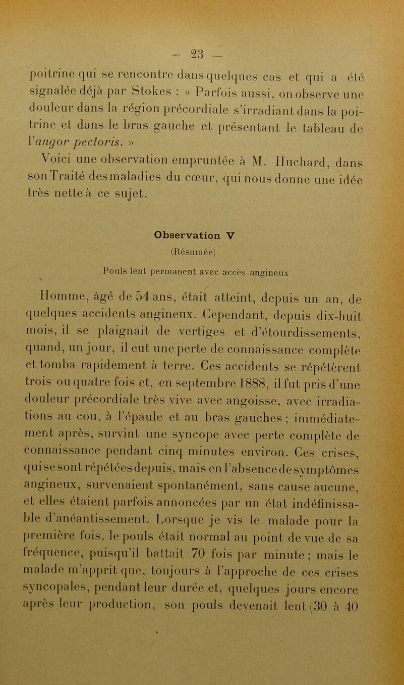 poitrine qui se rencontre dans Quelques cas et qui a été signalée déjà par Stokes : « Parfois aussi, on observe une douleur dans la région précordiale s’irradiant dans la poi- trine et dans le bras gauche et présentant le tableau de ïangor pectoris. » Voici une observation empruntée à M. Huchard, dans sonlraité desmaladies du cœur, qui nous donne une idée très nette à ce sujet. Observation V (Résumée) Pouls lent permanent avec accès angineux Homme, âgé de 54 ans, était atteint, depuis un an, de quelques accidents angineux. Cependant, depuis dix-huit mois, d se plaignait de vertiges et d’étourdissements, quand, un jour, il eut une perte de connaissance complète et tomba rapidement à terre. Ces accidents se répétèrent trois ou quatre fois et, en septembre 1888, il fut pris d’une douleur précordiale très vive avec angoisse, avec irradia- tions au cou, à l’épaule et au bras gauches; immédiate- ment après, survint une syncope avec perte complète de connaissance pendant cinq minutes environ. Ces crises, qui se sont répétées depuis, mais en l’absence de symptômes angineux, survenaient spontanément, sans cause aucune, et elles étaient parfois annoncées par un état indéfinissa- ble d’anéantissement. Lorsque je vis le malade pour la première fois, le pouls était normal au point de vue de sa fréquence, puisqu’il battait 70 fois par minute; mais le malade m’apprit que, toujours à l’approche de ces crises syncopales, pendant leur durée et, quelques jours encore après leur production, son pouls devenait lent (30 h 40