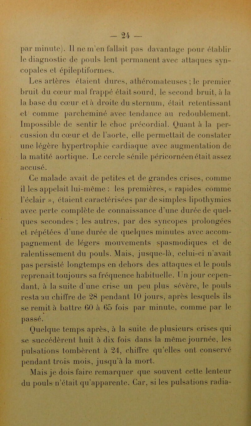 par minute). Il ne m’en fallait pas davantage pour établir le diagnostic de pouls lent permanent avec attaques syn- copales et épileptiformes. Les artères étaient dures, athéromateuses ; le premier bruit du cœur mal frappé était sourd, le second bruit, à la la base du cœur età droite du sternum, était retentissant et comme parcheminé avec tendance au redoublement. Impossible de sentir le choc précordial. Quant à la per- cussion du cœur et de l’aorte, elle permettait de constater une légère hypertrophie cardiaque avec augmentation de la matité aortique. Le cercle sénile péricornéen était assez accusé. Ce malade avait de petites et de grandes crises, comme il les appelait lui-même: les premières, « rapides comme l’éclair », étaient caractérisées par de simples lipothymies avec perte complète de connaissance d’une durée de quel- ques secondes ; les autres, par des syncopes prolongées et répétées d’une durée de quelques minutes avec accom- pagnement de légers mouvements spasmodiques et de ralentissement du pouls. Mais, jusque-là, celui-ci n’avait pas persisté longtemps en dehors des attaques et le pouls reprenait toujours sa fréquence habituelle. Un jour cepen- dant, à la suite d’une crise un peu plus sévère, le pouls resta au chiffre de 28 pendant 10 jours, après lesquels ils se remit à battre 60 à 65 fois par minute, comme par le « passé. Quelque temps après, à la suite de plusieurs crises qui se succédèrent huit à dix fois dans la même journée, les pulsations tombèrent à 24, chiffre qu’elles ont conservé pendant trois mois, jusqu’à la mort. Mais je dois faire remarquer que souvent cette lenteur du pouls n’était qu’apparente. Car, si les pulsations radia-