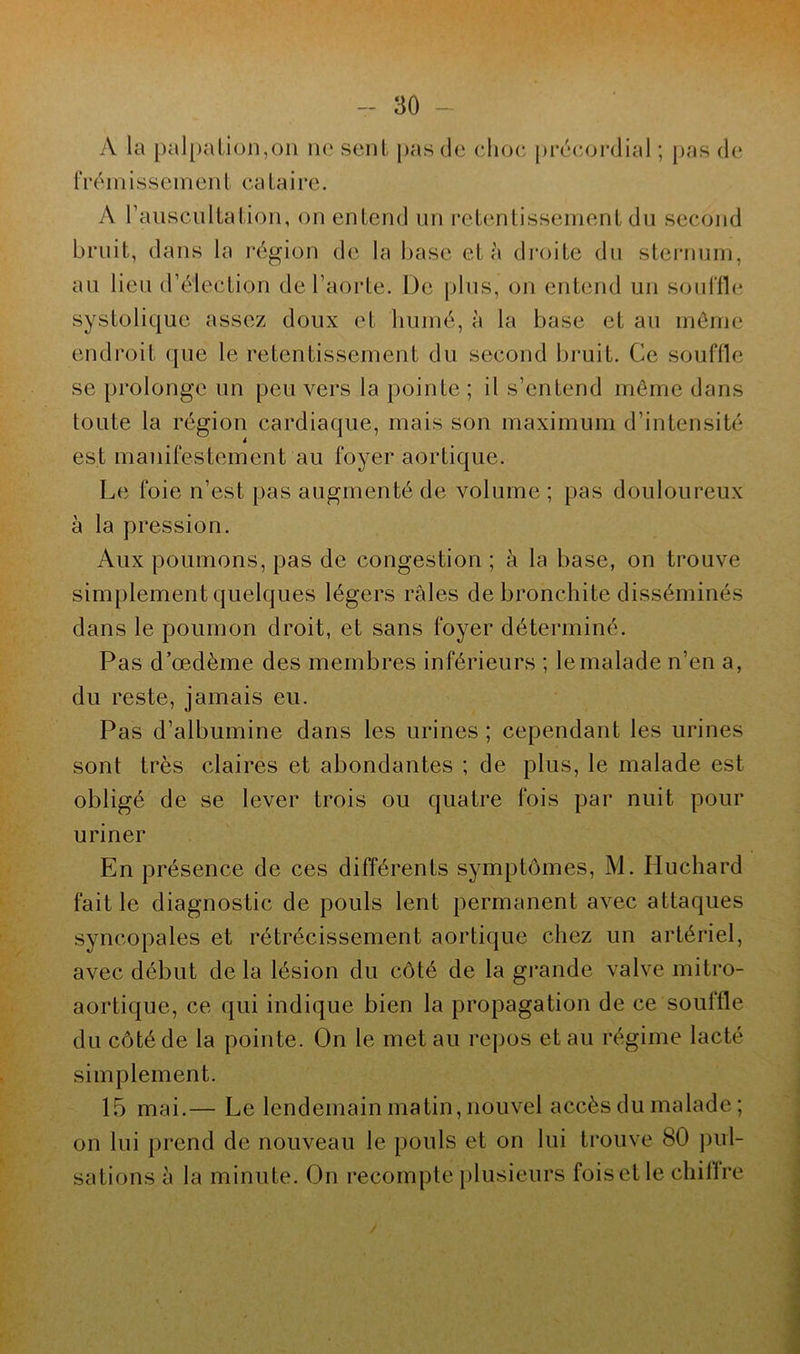 A la palpation,on ne sent pas de clioe précordial ; pas de f r ém i s s em en t ca ta i re. A l'auscultation, on entend un retentissement du second bruit, dans la région de la base et à droite du sternum, au lieu d’élection de l'aorte. De plus, on entend un souffle systolique assez doux et humé, à la base et au môme endroit que le retentissement du second bruit. Ce souffle se prolonge un peu vers la pointe ; il s’entend môme dans toute la région cardiaque, mais son maximum d’intensité est manifestement au foyer aortique. Le foie n’est pas augmenté de volume ; pas douloureux à la pression. Aux poumons, pas de congestion ; à la base, on trouve simplement quelques légers râles de bronchite disséminés dans le poumon droit, et sans foyer déterminé. Pas d’œdème des membres inférieurs ; le malade n’en a, du reste, jamais eu. Pas d’albumine dans les urines ; cependant les urines sont très claires et abondantes ; de plus, le malade est obligé de se lever trois ou quatre fois par nuit pour uriner En présence de ces différents symptômes, M. Iluchard fait le diagnostic de pouls lent permanent avec attaques syncopales et rétrécissement aortique chez un artériel, avec début delà lésion du côté de la grande valve mitro- aortique, ce qui indique bien la propagation de ce souffle du côté de la pointe. On le met au repos et au régime lacté simplement. 15 mai.— Le lendemain matin, nouvel accès du malade ; on lui prend de nouveau le pouls et on lui trouve 80 pul- sations à la minute. On recompte plusieurs foisetle chifire