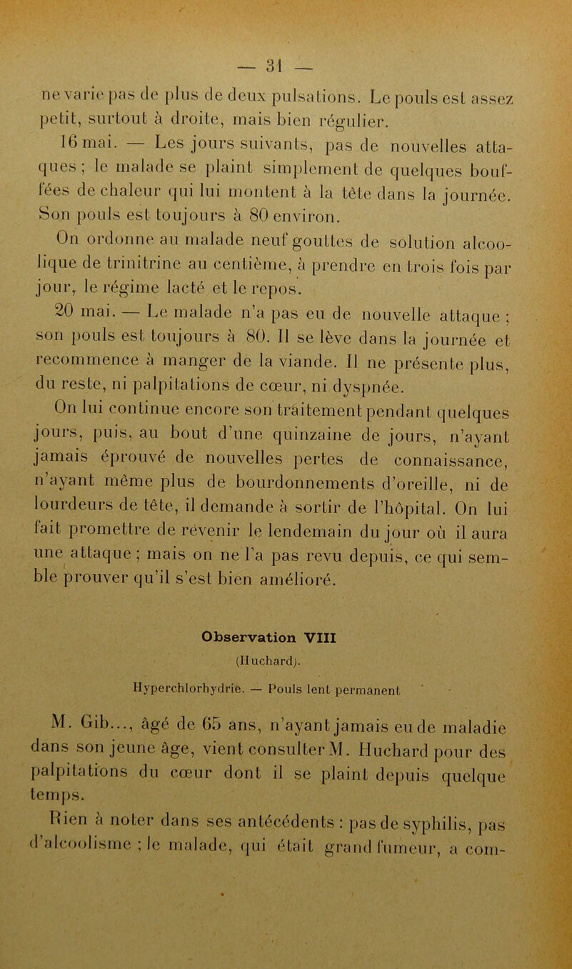 ne varie pas de plus de deux pulsations. Le pouls est assez petit, surtout à droite, mais bien régulier. 16 mai. — Les jours suivants, pas de nouvelles atta- ques ; le malade se plaint simplement de quelques bouf- fées de chaleur qui lui montent à la tète dans la journée. Son pouls est toujours à 80 environ. On ordonne au malade neuf gouttes de solution alcoo- lique de trinitrine au centième, à prendre en trois fois par jour, le régime lacté et le repos. 20 mai. Le malade n a pas eu de nouvelle attaque • son pouls est toujours à 80. Il se lève dans la journée et recommence à manger de la viande. Il ne présente plus, du reste, ni palpitations de cœur, ni dyspnée. On lui continue encore son traitement pendant quelques jours, puis, au bout d’une quinzaine de jours, n’ayant jamais éprouvé de nouvelles pertes de connaissance, n’ayant même plus de bourdonnements d’oreille, ni de lourdeurs de tête, il demande à sortir de l’hôpital. On lui tait promettre de revenir le lendemain du jour où il aura une attaque ; mais on ne l’a pas revu depuis, ce qui sem- ble prouver qu’il s’est bien amélioré. Observation VIII (Huchard). Hyperchlorhydrie. — Pouls lent permanent M. Gib..., âgé de 65 ans, n’ayant jamais eu de maladie dans son jeune âge, vient consulter M. Lluchard pour des palpitations du cœur dont il se plaint depuis quelque temps. Rien à noter dans ses antécédents: pas de syphilis, pas d alcoolisme ; le malade, qui était grand fumeur, a coin-