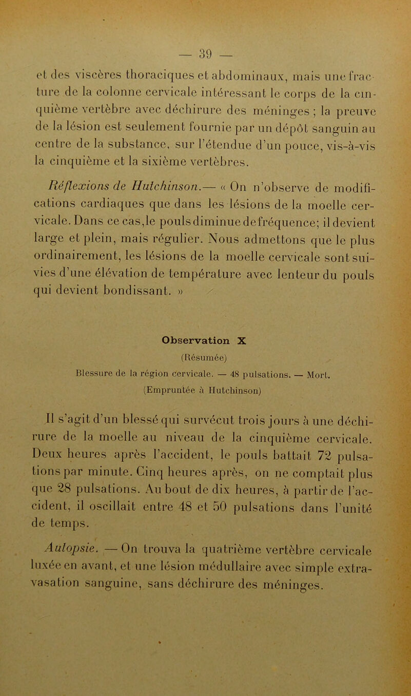 et des viscères thoraciques et abdominaux, mais une frac- ture de la colonne cervicale intéressant le corps de la cin- quième vertèbre avec déchirure des méninges ; la preuve de la lésion est seulement fournie par un dépôt sanguin au centre de la substance, sur l’étendue d’un pouce, vis-à-vis la cinquième et la sixième vertèbres. Réflexions de Hulchinson.— « On n’observe de modifi- cations cardiaques que dans les lésions de la moelle cer- vicale. Dans ce cas,le pouls diminue defréquence; il devient large et plein, mais régulier. Nous admettons que le plus ordinairement, les lésions de la moelle cervicale sont sui- vies d’une élévation de température avec lenteur du pouls qui devient bondissant. » Observation X (Résumée) Blessure de la région cervicale. — 48 pulsations. — Mort. (Empruntée ù Hutchinson) Il s’agit d’un blessé qui survécut trois jours à une déchi- rure de la moelle au niveau de la cinquième cervicale. Deux heures après l’accident, le pouls battait 72 pulsa- tions par minute. Cinq heures après, on ne comptait plus que 28 pulsations. Au bout de dix heures, à partir de l’ac- cident, il oscillait entre 48 et 50 pulsations dans l’unité de temps. Autopsie. —On trouva la quatrième vertèbre cervicale luxée en avant, et une lésion médullaire avec simple extra- vasation sanguine, sans déchirure des méninges.