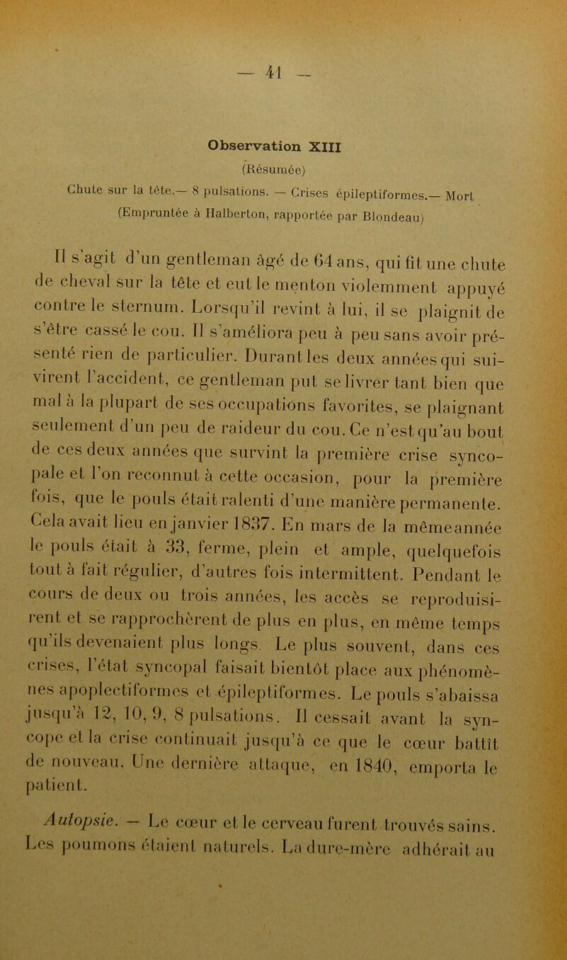 Observation XIII (Résumée) Chute sur la tète8 pulsations. — Crises épileptiformes.— Mort (Empruntée à Halberton, rapportée par Blondeau) Il s’agit d’un gentleman âgé de 64 ans, qui fit une chute de cheval sui la tête et eut le menton violemment appuyé contre le sternum. Lorsqu’il revint à lui, il se plaignit de s’être cassé le cou. Il s’améliora peu à peu sans avoir pré- senté rien de particulier. Durant les deux années qui sui- virent 1 accident, ce gentleman put se livrer tant bien que mal à la plupart de ses occupations favorites, se plaignant seulement d’un peu de raideur du cou. Ce n’est qu’au bout de ces deux années que survint la première crise synco- pale et 1 on îeconnut a cette occasion, pour la première lois, que le pouls était ralenti d’une manière permanente. Cela avait lieu en janvier 1837. En mars de la mêmeannée le pouls était à 33, ferme, plein et ample, quelquefois tout à lait régulier, d autres fois intermittent. Pendant le cours de deux ou trois années, les accès se reproduisi- rent et se rapprochèrent de plus en plus, en même temps qu ils devenaient plus longs. Le plus souvent, dans ces crises, l’état syncopal faisait bientôt place aux phénomè- nes apoplectiformcs et épileptiformes. Le pouls s’abaissa jusqu’à 12, 10, 9, 8 pulsations. Il cessait avant la syn- cope et la crise continuait jusqu’à ce que le cœur battît de nouveau. Une dernière attaque, en 1840, emporta le patient. Autopsie. — Le cœur et le cerveau furent trouvés sains. Les poumons étaient naturels. La dure-mère adhérait au