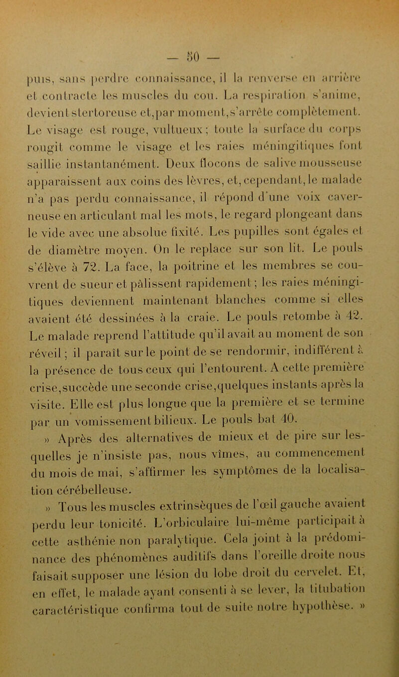 pins, sans perdre connaissance, il la renverse en arrière et contracte les muscles du cou. La respiration s’anime, devientstertoreuse et,par moment,s’arrête complètement. Le visage est rouge, vulLueux; toute la surface du corps rougit comme le visage et les raies méningitiques font saillie instantanément. Deux flocons de salive mousseuse > apparaissent aux coins des lèvres, et, cependant, le malade n’a pas perdu connaissance, il répond d une voix caver- neuse en articulant mal les mots, le regard plongeant dans le vide avec une absolue fixité. Les pupilles sont égales et de diamètre moyen. On le replace sur son lit. Le pouls s’élève à 72. La face, la poitrine et les membres se cou- vrent de sueur et pâlissent rapidement ; les raies méningi- tiques deviennent maintenant blanches comme si elles avaient été dessinées à la craie. Le pouls retombe à 42. Le malade reprend l’attitude qu’il avait au moment de son réveil; il paraît sur le point de se rendormir, indifférent à la présence de tous ceux qui l’entourent. A cette première crise,succède une seconde crise,quelques instants après la visite. Elle est plus longue que la première et se termine par un vomissement bilieux. Le pouls bat 40. » Après des alternatives de mieux et de pire sur les- quelles je n’insiste pas, nous vîmes, au commencement du mois de mai, s’affirmer les symptômes de la localisa- tion cérébelleuse. » Tous les muscles extrinsèques de l’œil gauche avaient perdu leur tonicité. L’orbiculaire lui-même participait à cette asthénie non paralytique. Cela joint à la prédomi- nance des phénomènes auditifs dans l’oreille droite nous faisait supposer une lésion du lobe droit du cervelet. Et, en effet, le malade ayant consenti <i se lever, la titubation caractéristique confirma tout de suite notre hypothèse. »