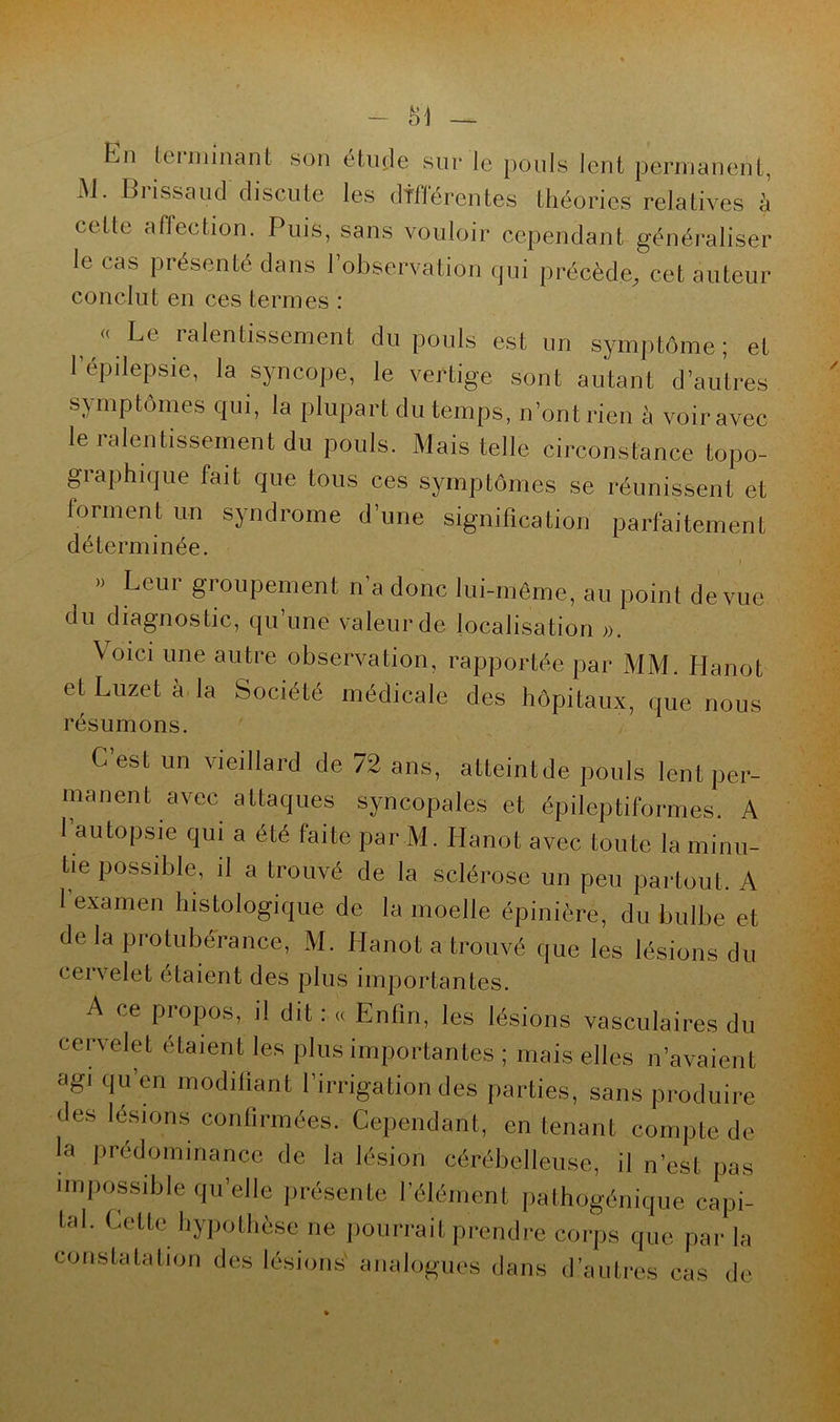SI En leiminant son étude sur le pouls lent permanent, AJ. Biissaud discute les différentes théories relatives à celte affection. Puis, sans vouloir cependant généraliser le cas présenté dans l’observation qui précède, cet auteur conclut en ces termes : « Le ralentissement du pouls est un symptôme; et l’épilepsie, la syncope, le vertige sont autant d’autres symptômes qui, la plupart du temps, n’ont rien à voir avec le ralentissement du pouls. Mais telle circonstance topo- graphique fait que tous ces symptômes se réunissent et forment un syndrome d’une signification parfaitement déterminée. • i » Leui groupement n a donc lui-même, au point de vue du diagnostic, qu une valeur de localisation ». Voici une autre observation, rapportée par MM. Hanot et Luzet a la Société médicale des hôpitaux, que nous résumons. C’est un vieillard de 72 ans, atteintde pouls lent per- manent avec attaques syncopales et épileptiformes. A l’autopsie qui a été faite par M. Hanot avec toute la minu- tie possible, il a trouvé de la sclérose un peu partout. A 1 examen histologique de la moelle épinière, du bulbe et delà protubérance, M. Hanot a trouvé que les lésions du cervelet étaient des plus importantes. A ce propos, il dit : « Enfin, les lésions vasculaires du cervelet étaient les plus importantes ; mais elles n’avaient agi qu en modifiant l’irrigation des parties, sans produire des lésions confirmées. Cependant, en tenant compte de la prédominance de la lésion cérébelleuse, il n’est pas impossible quelle présente l’élément pathogénique capi- tal. Cette hypothèse ne pourrait prendre corps que par la constatation des lésions' analogues dans d’autres cas de
