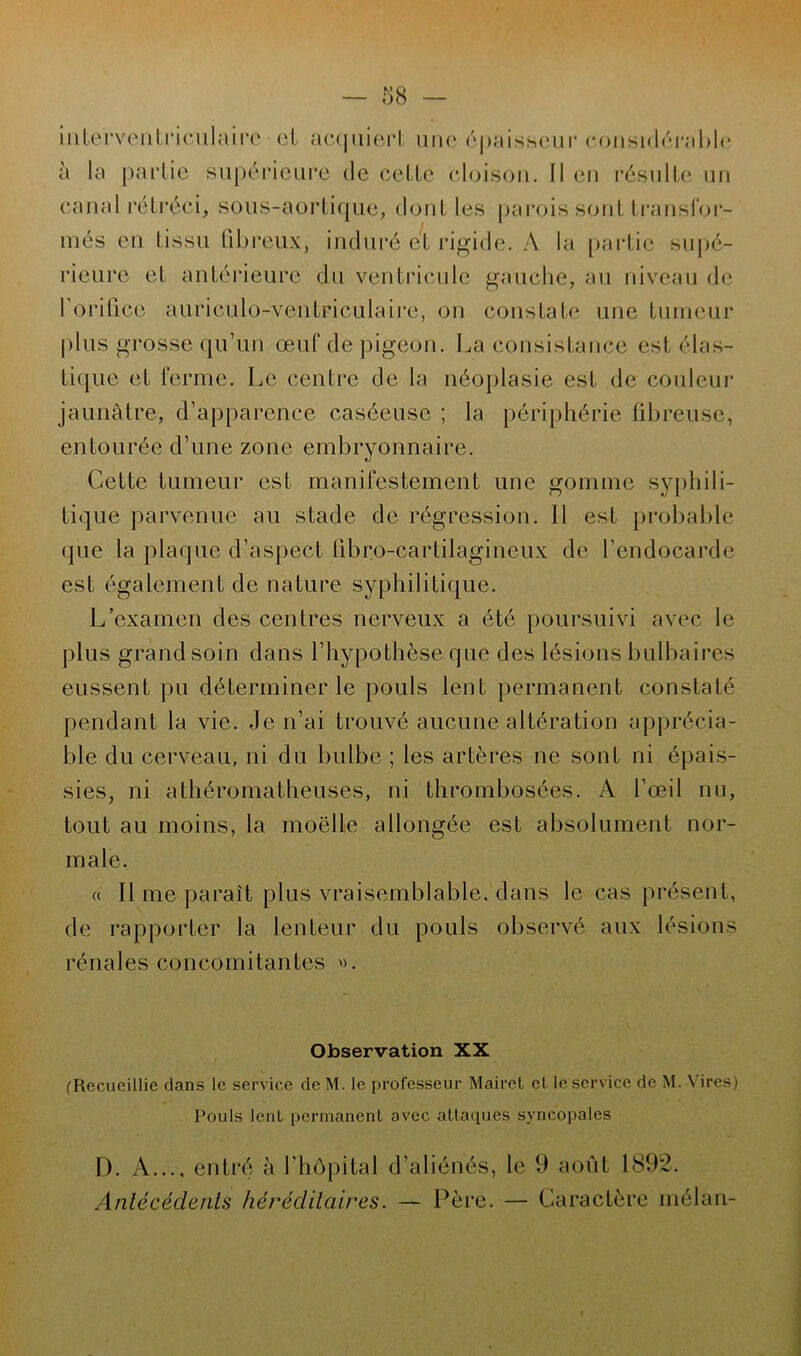 interventriculaire et acquiert une épaisseur considérable à la partie supérieure de cette cloison. Il en résulte un canal rétréci, sous-aortique, dont les parois sont transfor- més en tissu fibreux, induré et rigide. A la partie supé- rieure et antérieure du ventricule gauche, au niveau de l'orifice auriculo-ventriculaire, on constate une tumeur plus grosse qu’un œuf de pigeon. La consistance est élas- tique et ferme. Le centre de la néoplasie est de couleur jaunâtre, d’apparence caséeuse ; la périphérie fibreuse, entourée d’une zone embryonnaire. Cette tumeur est manifestement une gomme svnhili- tique parvenue au stade de régression. Il est probable que la plaque d’aspect fibro-cartilagineux de l’endocarde est également de nature syphilitique. L’examen des centres nerveux a été poursuivi avec le plus grand soin dans l’hypothèse que des lésions bulbaires eussent pu déterminer le pouls lent permanent constaté pendant la vie. Je n’ai trouvé aucune altération apprécia- ble du cerveau, ni du bulbe ; les artères ne sont ni épais- sies, ni athéromatheuses, ni thrombosées. A l’œil nu, tout au moins, la moelle allongée est absolument nor- male. a II me paraît plus vraisemblable, dans le cas présent, de rapporter la lenteur du pouls observé aux lésions rénales concomitantes ». Observation XX (Recueillie dans le service deM. le professeur Mairet et le service de M. Vires) Pouls lent permanent avec attaques syncopales D. A..., entré à F hôpital d’aliénés, le 9 août 1892. Antécédents héréditaires. — Père. — Caractère mélan-