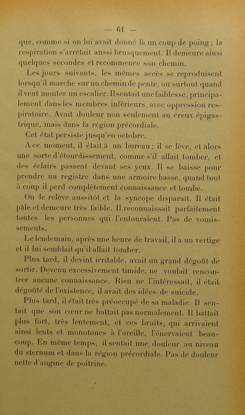 que, comme si on lui avait donné là un coup de poing; la respiration s’arrêtait aussi brusquement. Il demeure ainsi quelques secondes et recommence son chemin. Les jours suivants, les mêmes accès se reproduisent lorsqu’il marche sur un chemin de pente, ou surtout quand il veut monter un escalier. Ilsentait unefaiblesse, principa- lement dans les membres inférieurs, avec oppression res- piratoire. Avait douleur non seulement au creux épigas- trique, mais dans la région précordiale. Cet état persiste jusqu’en octobre. Ace moment, il était à un bureau; il se lève, et alors une sorte d’étourdissement, comme s’il allait tomber, et des éclairs passent devant ses yeux. Il se baisse pour prendre un registre dans une armoire basse, quand tout à coup il perd complètement connaissance et tombe. On le relève aussitôt et la syncope disparaît. Il était pâle et demeure très faible. Il reconnaissait parfaitement toutes les personnes qui l’entouraient. Pas de vomis- sements. Le lendemain, après une heure de travail, il a un vertige et il lui semblait qu’il allait tomber. Plus tard, il devint irritable, avait un grand dégoût de sortir. Devenu excessivement timide, ne voulait rencon- trer aucune connaissance. Rien ne l’intéressait, il était dégoûté de l’existence, il avait des idées de suicide. Plus tard, il était très préoccupé de sa maladie. Il sen- tait que son cœur ne battait pas normalement. Il battait plus fort, très lentement, et ces bruits, qui arrivaient ainsi lents et monotones à l’oreille, l’énervaient beau- coup. En môme temps, il sentait une douleur au niveau du sternum et dans la région précordiale. Pas de douleur nette d’angine de poitrine.