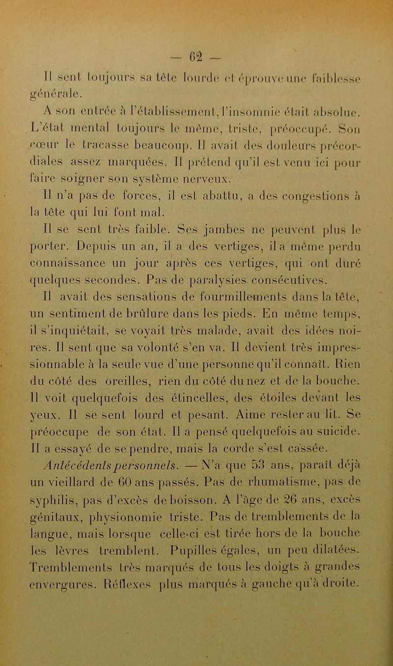 Il sont toujours sa tête lourde et éprouve une faiblesse générale. A son entrée à l’établissement, l’insomnie était absolue. L’état mental toujours le même, triste, préoccupé. Son cœur le fracasse beaucoup. Il avait des douleurs précor- diales assez marquées. Il prétend qu’il est venu ici pour faire soigner son système nerveux. II n’a pas de forces, il est abattu, a des congestions à la tête qui lui font mal. Il se sent très faible. Ses jambes ne peuvent plus le porter. Depuis un an, il a des vertiges, il a même perdu connaissance un jour après ces vertiges, qui ont duré quelques secondes. Pas de paralysies consécutives. Il avait des sensations de fourmillements dans la tête, un sentiment de brûlure dans les pieds. En même temps, il s’inquiétait, se voyait très malade, avait des idées noi- res. Il sent que sa volonté s’en va. Il devient très impres- sionnable à la seule vue d’une personne qu’il connaît. Rien du côté des oreilles, rien du côté du nez et de la bouche. 11 voit quelquefois des étincelles, des étoiles devant les yeux. Il se sent lourd et pesant. Aime rester au lit. Se préoccupe de son état. lia pensé quelquefois au suicide. Il a essayé de se pendre, mais la corde s’est cassée. Antécédents personnels. —N’a que 53 ans, paraît déjà un vieillard de 60 ans passés. Pas de rhumatisme, pas de syphilis, pas d’excès de boisson. A l’âge de 26 arts, excès génitaux, physionomie triste. Pas de tremblements de la langue, mais lorsque celle-ci est tirée hors de la bouche les lèvres tremblent. Pupilles égales, un peu dilatées. Tremblements très marqués de tous les doigts à grandes envergures. Réflexes plus marqués à gauche qu’à droite.