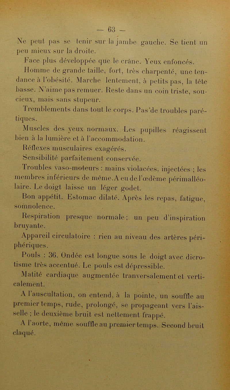 Ne peut pas se tenir sur la jambe gauche. Se tient un peu mieux sur la droite. Face plus développée que le crâne. Yeux enfoncés. Homme de grande taille, fort, très charpenté, une ten- dance à l’obésité. Marche lentement, à petits pas, la tête basse. N’aime pas remuer. Reste dans un coin triste, sou- cieux, mais sans stupeur. Tremblements dans tout le corps. Pas‘de troubles paré- tiques. Muscles des yeux normaux. Les pupilles réagissent bien à la lumière et à l’accommodation. Réflexes musculaires exagérés. Sensibilité parfaitement conservée. Troubles vaso-moteurs : mains violacées, injectées ; les membres inférieurs de même. A eu de l’œdème périmalléo- laire. Le doigt laisse un léger godet. Ron appétit. Estomac dilaté. Après les repas, fatigue, somnolence. Respiration presque normale ; un peu d’inspiration bruyante. Appareil circulatoire : rien au niveau des artères péri- phériques. Pouls : 36. Ondée est longue sous le doigt avec dicro- tisme très accentué. Le pouls est dépressible. Matité cardiaque augmentée tranversalement et verti- calement. A l’auscultation, on entend, à la pointe, un souffle au premier temps, rude, prolongé, se propageant vers l’ais- selle ; le deuxième bruit est nettement frappé. A l’aorte, même souffle au premier temps. Second bruit claqué.