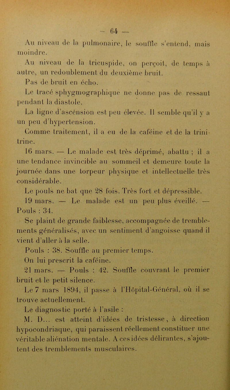 C>4 — Au niveau de la pulmonaire, le souffle s’entend, mais moindre. Au niveau de la Lricuspide, on perçoit, de temps à autre, un redoublement du deuxième bruit. Pas de bruit en écho. Le tracé sphygmographique ne donne pas de ressaut pendant la diastole. La ligne d’ascènsion est peu élevée. Il semble qu’il y a un peu d’hypertension. Comme traitement, il a eu de la caféine et de la trini- trine. 16 mars. — Le malade est très déprimé, abattu ; il a une tendance invincible au sommeil et demeure toute la journée dans une torpeur physique et intellectuelle très considérable. Le pouls ne bat que 28 fois. Très fort et dépressible. 19 mars. — Le malade est un peu plus éveillé. — Pouls : 34. Se plaint de grande faiblesse, accompagnée de tremble- ments généralisés, avec un sentiment d’angoisse quand il vient d’aller à la selle. Pouls : 38. Souffle au premier temps. On lui prescrit la caféine. 21 mars. — Pouls : 42. Souffle couvrant le premier bruit et le petit silence. Le 7 mars 1894, il passe à l’Hôpital-Général, où il se trouve actuellement. Le diagnostic porté à l’asile : M. D... est atteint d’idées de tristesse, à direction hypocondriaque, qui paraissent réellement constituer une véritable aliénation mentale. A ces idées délirantes, s’ajou- tent des tremblements musculaires.