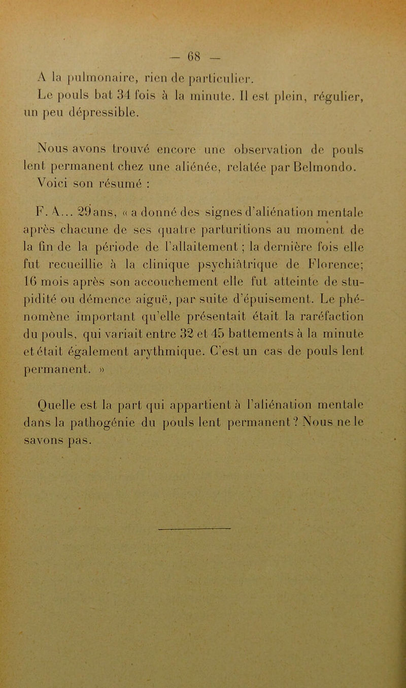 A la pulmonaire, rien de particulier. Le pouls bat 34 fois à la minute. Il est plein, régulier, un peu dépressible. Nous avons trouvé encore une observation de pouls lent permanent chez une aliénée, relatée par Belmondo. Voici son résumé : F. A.... 29ans, « a donné des signes d’aliénation mentale après chacune de ses quatre parburilions au moment de la fin de la période de l’allaitement ; la dernière fois elle fut recueillie à la clinique psychiatrique de Florence; 16 mois après son accouchement elle fut atteinte de stu- pidité ou démence aiguë, par suite d’épuisement. Le phé- nomène important qu’elle présentait était la raréfaction du pouls, qui variait entre 32 et 45 battements à la minute etétait également arythmique. C'est un cas de pouls lent permanent. » Quelle est la part qui appartient à l’aliénation mentale dans la pathogénie du pouls lent permanent? Nous ne le savons pas.