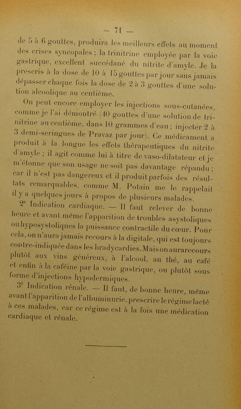 Je 5 à G gouttes, produira les meilleurs effets au moment des crises syncopales; la trinitrine employée par la voie gastrique, excellent succédané du nitrite d’amyle. Je la prescris à la dose de 10 à 15 gouttes par jour sans jamais dépasser chaque fois la dose de 2 à 3 gouttes d’une solu- lion alcoolique au centième. On peut encore employer les injections sous-cutanées, comme je l’ai démontré (40 gouttes d’une solution de tri- nitrine au centième, dans 10 grammes d’eau ; injecter 2 à o demi-seringues de Pravaz par jour). Ce médicament a produit à la longue les effets thérapeutiques du nitrite d amyle ; il agit comme lui à litre de vaso-dilatateur et je m étonne que son usage ne soit pas davantage répandu ; car il n’est, pas dangereux et il produit parfois des résul- tats remarquables, comme M. Potain me le rappelait d y a quelques jours à propos de plusieurs malades. ~ In,lication cardiaque. — Il faut relever de bonne heure et avant même l’apparition de troubles asystoliques oubyposystoliques la puissance contractile du cœur. Pour cela, on n’aura jamais recours à la digitale, qui est toujours contre-indiquée dans les bradycardies. Mais on aura recours P ulot aux vins généreux, à l’alcool, au thé, au café r1' ia «ffcmejyar la voie gastrique, ou plutôt sous lorme d injections hypodermiques. Indication îénale. Il faut, de bonne heure, même avant I apparition de l'albuminurie, prescrire le régime lacté a ces malades, car ce régime est à la fois une médication cardiaque et rénale.