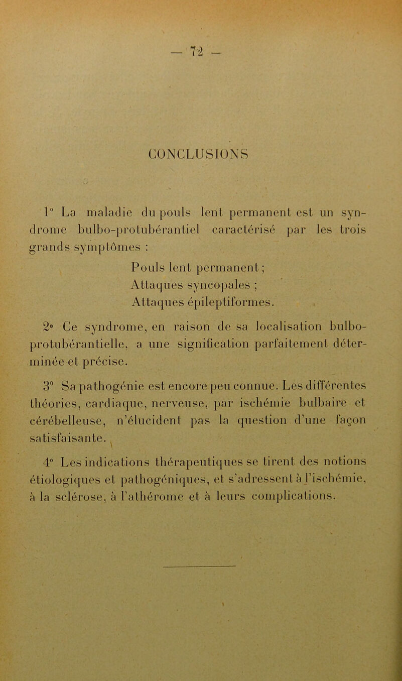 n CONCLUSIONS 1° La maladie du pouls lent permanent est un syn- drome bulbo-protubérantiel caractérisé par les trois grands symptômes : Pouls lent permanent; Attaques syncopales ; Attaques épileptiformes. 2° Ce syndrome, en raison de sa localisation bulbo- protubérantielle, a une signification parfaitement déter- minée et précise. 3° Sa pathogénie est encore peu connue. Les différentes théories, cardiaque, nerveuse, par ischémie bulbaire et cérébelleuse, n’élucident pas la question d’une façon satisfaisante. 4° Les indications thérapeutiques se tirent des notions étiologiques et pathogéniques, el s’adressent à l’ischémie, à la sclérose, à l’athérome et à leurs complications. I