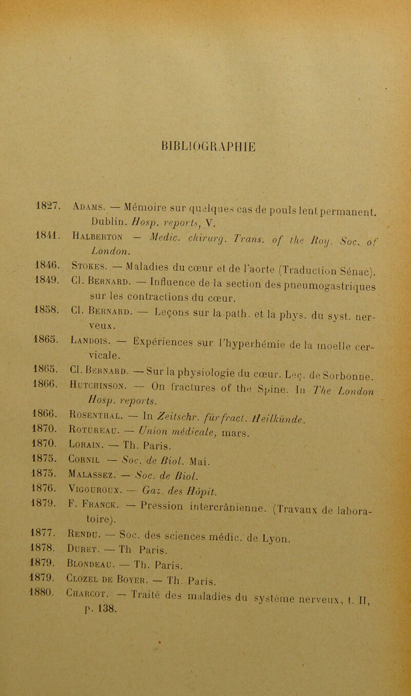 s 1827. 1841. 1846. 1849. 1858. 1865. 1865. 1866. 1866. 1870. 1870. 1875. 1875. 1876. 1879. 1877. 1878. 1879. 1879. 1880. BIBLIOGRAPHIE Adams. — Mémoire sur quelques cas de pouls lent permanent. Dublin. Hosp. reports) V. Halberton - Medic. chirurg. Trans. of the Roy. Soc. of London. i Stores. — Maladies du cœur et de l’aorte (Traduction Sénac). Cl. Bernard. — Influence de la section des pneumogastriques sur les contractions du cœur. d- Bernard. — Leçons sur la path. et la phys. du syst. ner- veux. Landois. - Expériences sur l’hyperhémie delà moelle cer- vicale. Cl. Bernard. — Sur la physiologie du cœur. Leç. de Sorbonne. Hutcrinson. — On fractures of the Spine. In The London Hosp. reports. Rosentüal. — In Zeitschr. fürfract. Heilkünde. Rotureau. — Union médicale, mars. Lorain. — Th. Paris. Cornil — Soc. de Biol. Mai. Malassez. — Soc. de Biol. Vigouroux. — Gaz. des Hopit. F. Franck. - Pression intercrânienne. (Travaux de labora- toire). Rendu. — Soc. des sciences médic.'de Lyon. Durët. — Th Paris. Blondeau. — Th. Paris. Clozel de Boyer. — Th. Paris. Charcot. - Traité des maladies du système nerveux, t II p. 138. ' 1