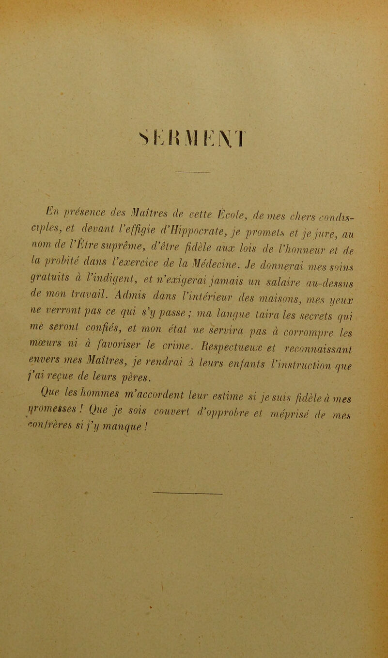 tu présence des Maîtres de cette École, demes chers condis- ciples, et devant l’effigie d’Hippocrate, je promets et je jure, au nom de T Être suprême, d’être fidèle aux lois de l’honneur et de la probité dans l’exercice de la Médecine. Je donnerai mes soins gratuits a l’indigent, et n’exigerai jamais un salaire au-dessus de mon travail. Admis dans l’intérieur des maisons, mes yeux ne verront pas ce qui s’y passe ; ma langue taira les secrets qui me seront confiés, et mon état ne servira pas à corrompre les moeurs ni à favoriser le crime. Respectueux et reconnaissant envers mes Maîtres, je rendrai à leurs enfants l’instruction que j’ai reçue de leurs pères. Que les hommes m’accordent leur estime si je suis fidèle à mes promesses ! Que je sois couvert d’opprobre et méprisé de mes confrères si j’y manque !