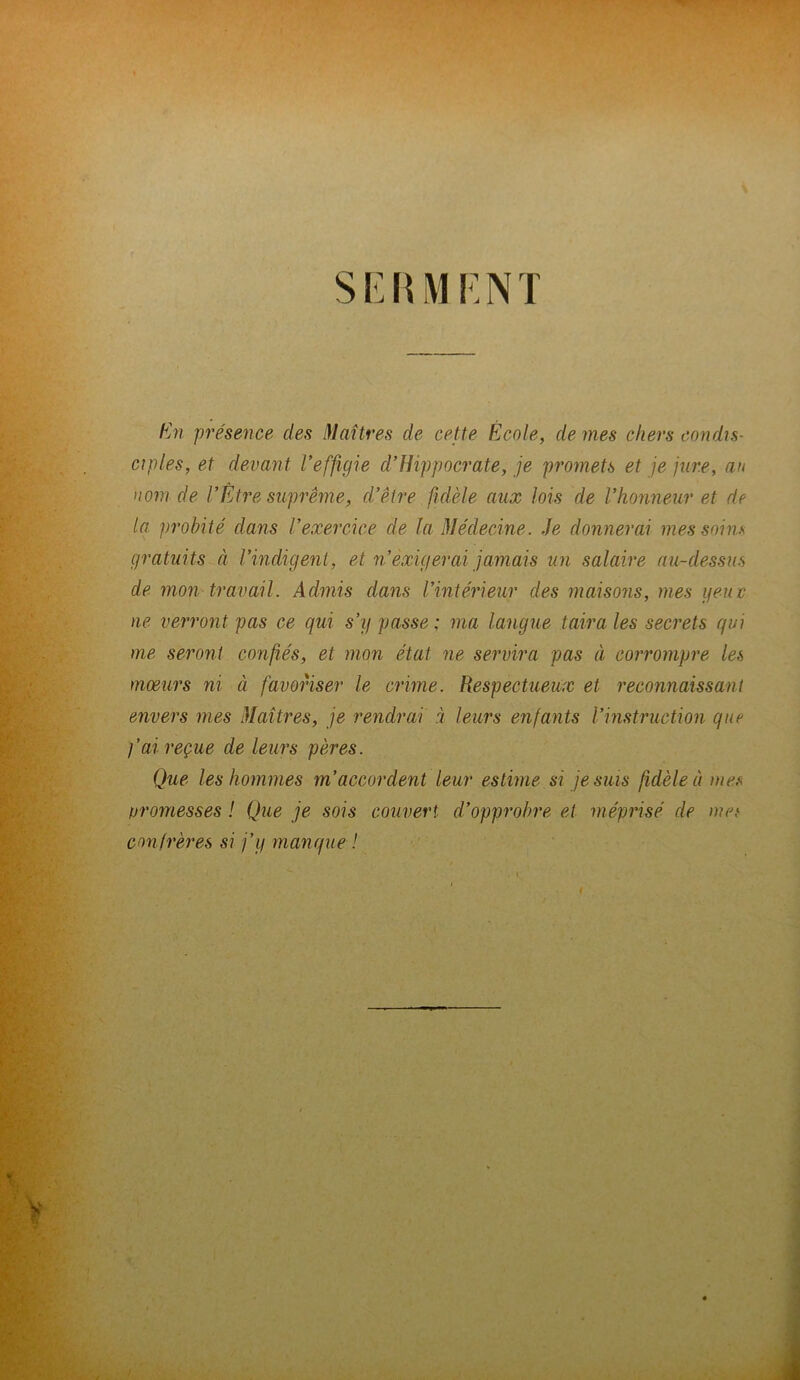 SERMENT En présence des Maîtres de cette École, de mes chers condis- ciples, et devant l’effigie d’Hippocrate, je promets et je jure, au nom de l’Etre suprême, d’être fidèle aux lois de l’honneur et de la probité dans l’exercice de la Médecine. Je donnerai mes soins gratuits à l’indigent, et n’exigerai jamais un salaire au-dessus de mon travail. Admis dans l’intérieur des maisons, mes g eu c ne verront pas ce qui s’y passe; ma langue taira les secrets qui me seront confiés, et mon état ne servira pas à corrompre les mœurs ni à favoriser le crime. Respectueux et reconnaissant envers mes Maîtres, je rendrai à leurs enfants l’instruction que l’ai reçue de leurs pères. Que les hommes m’accordent leur estime si je suis fidèle a mes promesses ! Que je sois couvert d’opprobre et méprisé de met confrères si j’y manque !