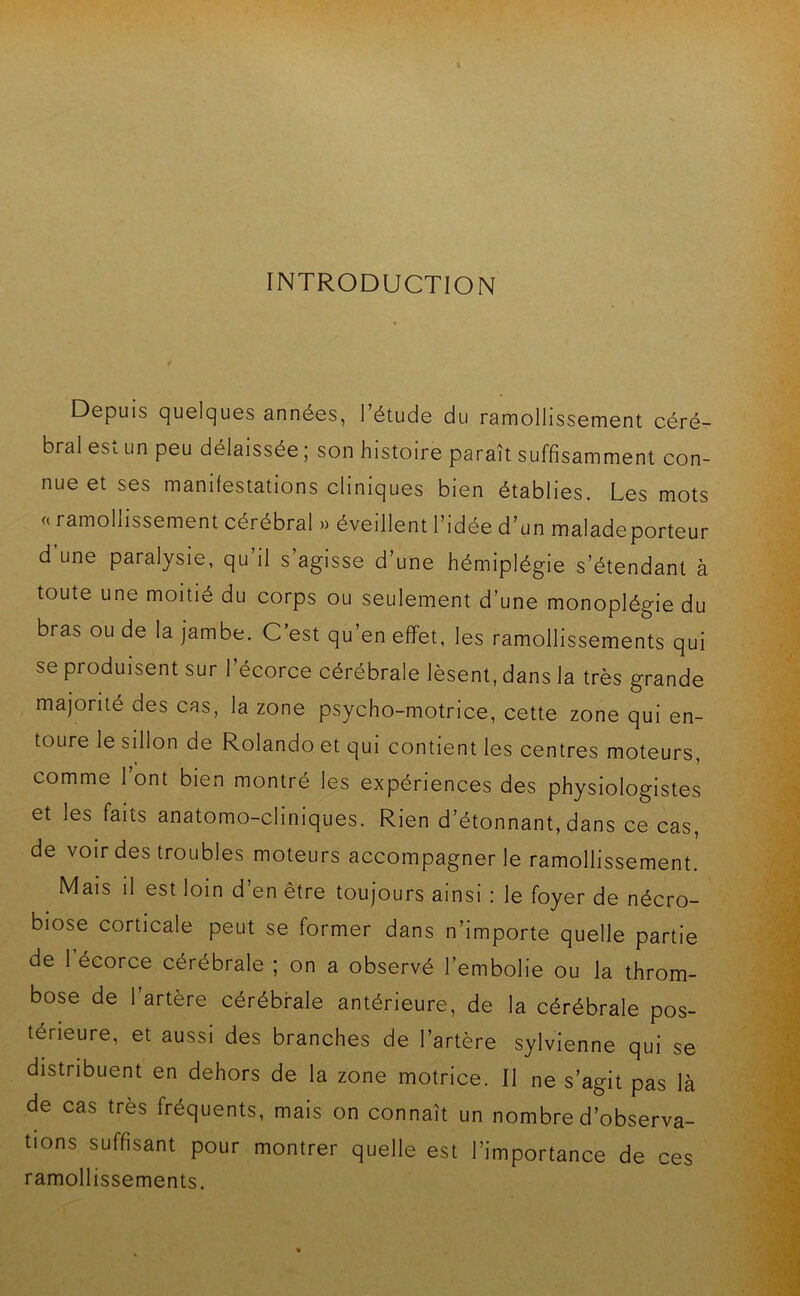 INTRODUCTION Depuis quelques années, l’étude du ramollissement céré- bral est un peu délaissée ; son histoire paraît suffisamment con- nue et ses manifestations cliniques bien établies. Les mots « ramollissement cérébral » éveillent l’idée d’un maladeporteur d une paralysie, qu il s agisse d’une hémiplégie s’étendant à toute une moitié du corps ou seulement d’une monoplégie du bras ou de la jambe. C’est qu’en effet, les ramollissements qui se produisent sur l’écorce cérébrale lèsent, dans la très grande majorité des cas, la zone psycho-motrice, cette zone qui en- toure le sillon de Rolando et qui contient les centres moteurs, comme l’ont bien montré les expériences des physiologistes et les faits anatomo-cliniques. Rien d’étonnant, dans ce cas, de voir des troubles moteurs accompagner le ramollissement. Mais il est loin d’en être toujours ainsi : le foyer de nécro- biose corticale peut se former dans n’importe quelle partie de 1 écorce cérébrale ; on a observé l’embolie ou la throm- bose de l’artère cérébrale antérieure, de la cérébrale pos- térieure, et aussi des branches de l’artère sylvienne qui se distribuent en dehors de la zone motrice. Il ne s’agit pas là de cas très fréquents, mais on connaît un nombre d’observa- tions suffisant pour montrer quelle est l’importance de ces ramollissements.