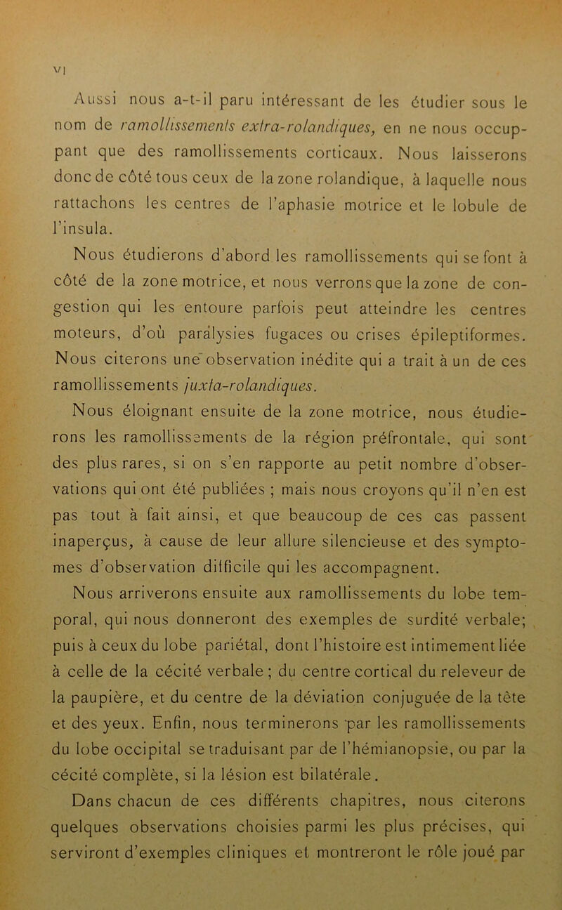 Aussi nous a-t-il paru intéressant de les étudier sous le nom de ramollissements extra-rolandtques, en ne nous occup- pant que des ramollissements corticaux. Nous laisserons donc de côté tous ceux de la zone rolandique, à laquelle nous rattachons les centres de l’aphasie motrice et le lobule de l’insula. Nous étudierons d abord les ramollissements qui se font à côté de la zone motrice, et nous verrons que la zone de con- gestion qui les entoure parfois peut atteindre les centres moteurs, d’où paralysies fugaces ou crises épileptiformes. Nous citerons une observation inédite qui a trait à un de ces ramollissements juxta-rolandiques. Nous éloignant ensuite de la zone motrice, nous étudie- rons les ramollissements de la région préfrontale, qui sont des plus rares, si on s’en rapporte au petit nombre d’obser- vations qui ont été publiées ; mais nous croyons qu’il n’en est pas tout à fait ainsi, et que beaucoup de ces cas passent inaperçus, à cause de leur allure silencieuse et des symptô- mes d’observation difficile qui les accompagnent. Nous arriverons ensuite aux ramollissements du lobe tem- poral, qui nous donneront des exemples de surdité verbale; puis à ceux du lobe pariétal, dont l’histoire est intimement liée à celle de la cécité verbale ; du centre cortical du releveur de la paupière, et du centre de la déviation conjuguée de la tète et des yeux. Enfin, nous terminerons par les ramollissements du lobe occipital se traduisant par de l’hémianopsie, ou par la cécité complète, si la lésion est bilatérale. Dans chacun de ces différents chapitres, nous citerons quelques observations choisies parmi les plus précises, qui serviront d’exemples cliniques eL montreront le rôle joué par