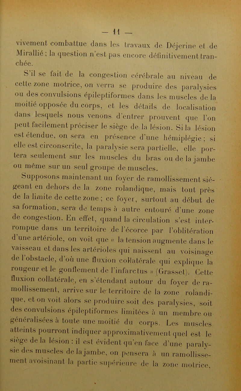 vivement combattue dans les travaux de Déjerine cl de Mil allié, la question n est pas encore définitivement tran- chée. S il se lait de la congestion cérébrale au niveau de cette zone motrice, on verra se produire des paralysies ou des convulsions épileptiformes dans les muscles de la moitié opposée du corps, et les détails de localisation dans lesquels nous venons d’entrer prouvent que l’on Peut facilement préciser le siège de la lésion. Si la lésion est étendue, on sera en présence d’une hémiplégie ; si elle est circonscrite, la paralysie sera partielle, elle por- tera seulement sur les muscles du bras ou de la jambe ou même sur un seul groupe de muscles. Supposons maintenant un foyer de ramollissement sié- geant en dehors de la zone rolandique, mais tout près de la limite de cette zone ; ce foyer, surtout au début de sa formation, sera de temps à autre entouré d’une zone de congestion. En effet, quand la circulation s’est inter- rompue dans un territoire de l’écorce par l’oblitération d une artériole, on voit que « la tension augmente dans le vaisseau et dans les artérioles qui naissent au voisinage de l’obstacle, d’où une fluxion collatérale qui explique la rougeur et le gonflement de l’infarctus » (Grasset). Cette fluxion collatérale, en s’étendant autour du foyer de ra- mollissement, arrive sur le territoire de la zone rolandi- que, et on voit alors se produire soit des paralysies, soit des convulsions épileptiformes limitées à un membre ou généralisées à toute une moitié du corps. Les muscles atteints pourront indiquer approximativement quel est le siège de la lésion : il est évident qu’en face d’une paraly- sie des muscles de la jambe, on pensera à un ramollisse- ment avoisinant la partie supérieure de la zone motrice