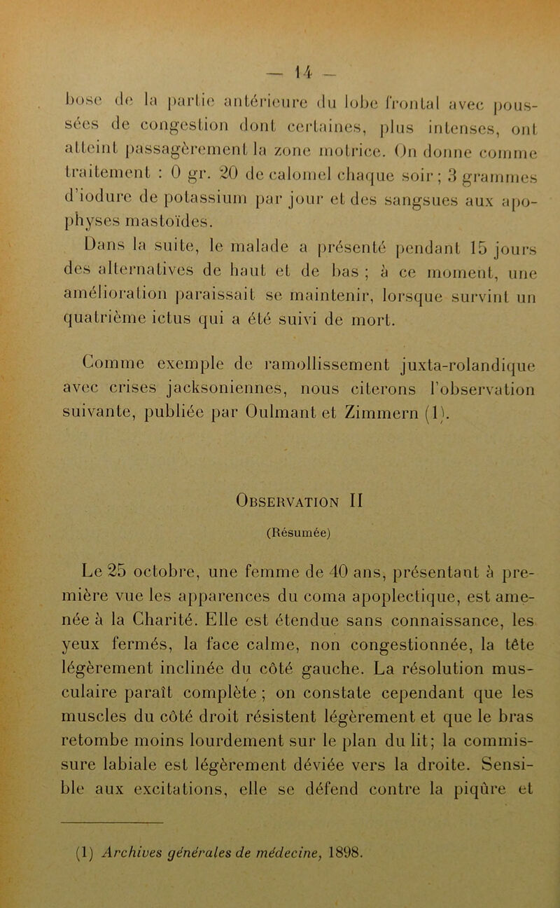 bose de la partie antérieure du lobe frontal avec pous- sées de congestion dont certaines, plus intenses, ont atteint passagèrement la zone motrice. On donne comme traitement : 0 gr. 20 de calomel chaque soir; 3 grammes d iodure de potassium par jour et des sangsues aux apo- physes mastoïdes. Dans la suite, le malade a présenté pendant 15 jours des alternatives de haut et de bas ; à ce moment, une amélioration paraissait se maintenir, lorsque survint un quatrième ictus qui a été suivi de mort. Comme exemple de ramollissement juxta-rolandique avec crises jacksoniennes, nous citerons l’observation suivante, publiée par Oulmant et Zimmern (1). Observation II (Résumée) Le 25 octobre, une femme de 40 ans, présentant à pre- mière vue les apparences du coma apoplectique, est ame- née à la Charité. Elle est étendue sans connaissance, les yeux fermés, la face calme, non congestionnée, la tête légèrement inclinée du côté gauche. La résolution mus- culaire paraît complète ; on constate cependant que les muscles du côté droit résistent légèrement et que le bras retombe moins lourdement sur le plan du lit; la commis- sure labiale est légèrement déviée vers la droite. Sensi- ble aux excitations, elle se défend contre la piqûre et (1) Archives générales de médecine, 1898.