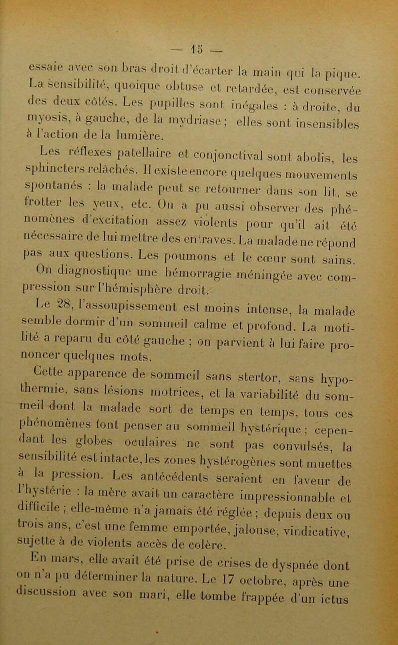 essaie avec son bras droit d’écarter la main qui la pique. La sensibilité, quoique obtuse et retardée, est conservée des deux côtés. Les pupilles sont inégales : à droite, du myosis, à gauche, de la mydriase; elles sont insensibles à l’action de la lumière. Les réflexes patellaire et conjonctival sont abolis, les sphincters relâchés. Il existe encore quelques mouvements spontanés : la malade peut se retourner dans son lit, se frotter les yeux, etc. On a pu aussi observer des phé- nomènes d excitation assez violents pour qu’il ait été nécessaire de lui mettre des entraves. La malade ne répond pas aux questions. Les poumons et le cœur sont sains. On diagnostique une hémorragie méningée avec com- pression sur l’hémisphère droit. Le 28, l’assoupissement est moins intense, la malade semble dormir d’un sommeil calme et profond. La moli- bté a reparu du côté gauche ; on parvient à lui faire pro- noncer quelques mots. Cette apparence de sommeil sans stertor, sans hypo- thermie, sans lésions motrices, et la variabilité du som- med dont la malade sort de temps en temps, tous ces Phénomènes font penser au sommeil hystérique; cepen- dant les globes oculaires ne sont pas convulsés, la sensibilité est intacte, les zones hystérogènes sont muettes a la pression. Les antécédents seraient en faveur de 1 hystérie : la mère avait un caractère impressionnable et difficile ; elle-même n’a jamais été réglée ; depuis deux ou trois ans, c’est une femme emportée, jalouse, vindicative, sujette a de violents accès de colère. Ln mars, elle avait été prise de crises de dyspnée dont on n’a pu déterminer la nature. Le 17 octobre, après une discussion avec son mari, elle tombe frappée d’un ictus