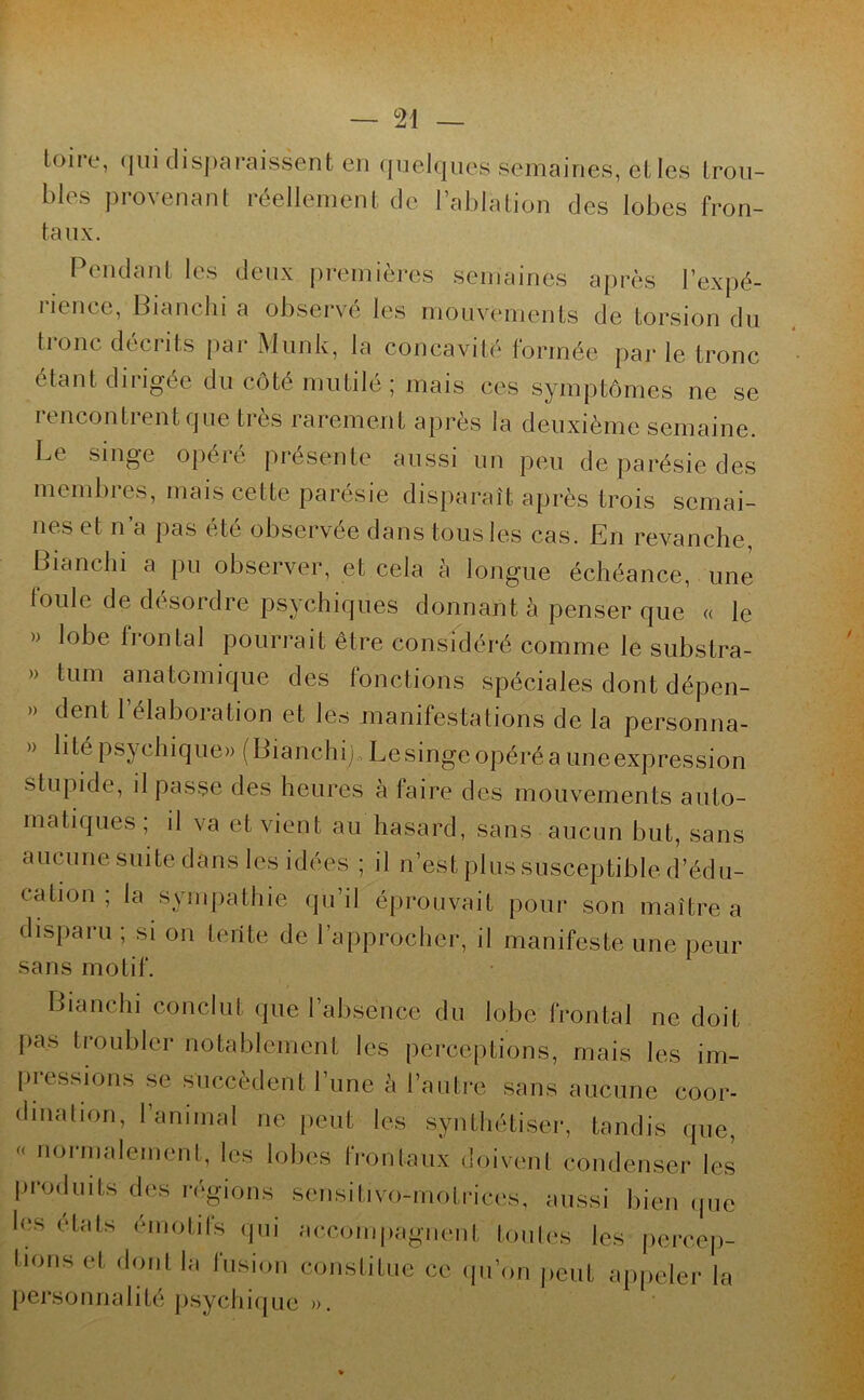 toire, qui disparaissent en quelques Semaines, elles trou- bles provenant réellement de l’ablation des lobes fron- taux. Pendant les deux premières semaines après l’expé- îicncc, Bianchi a observe les mouvements de torsion du tronc décrits par Munk, la concavité formée par le tronc étant dirigée du côté mutilé; mais ces symptômes ne se rencontrent que très rarement après la deuxième semaine. Le singe opéré présente aussi un peu de parésie des membres, mais cette parésie disparaît après trois semai- nes et n’a pas été observée dans tous les cas. En revanche, Bianchi a pu observer, et cela à longue échéance, une toule de désordre psychiques donnant à penser que « le » lobe frontal pourrait être considéré comme le substra- » tum anatomique des fonctions spéciales dont dépen- » dent 1 élaboration et les manifestations de la personna- » h te psychique» (Bianchi) Le singe opéré a uneexpression stupide, il passe des heures à faire des mouvements auto- matiques; il va et vient au hasard, sans aucun but, sans aucune suite dans les idées ; il n’est plus susceptible d’édu- cation ; la sympathie qu’il éprouvait pour son maître a disparu ; si on tente de l’approcher, il manifeste une peur sans motif. Bianchi conclut (pie 1 absence du lobe frontal ne doit pas troubler notablement les perceptions, mais les im- pressions se succèdent l’une à l’autre sans aucune coor- dination, l’animal ne peut les synthétiser, tandis que, noi malement, les lobes frontaux doivent condenser les produits des régions sensitivo-motrices, aussi bien que les états émotifs qui accompagnent toutes les percep- tions et dont la fusion constitue ce qu’on peut appeler la personnaI ité psych iq ue ».