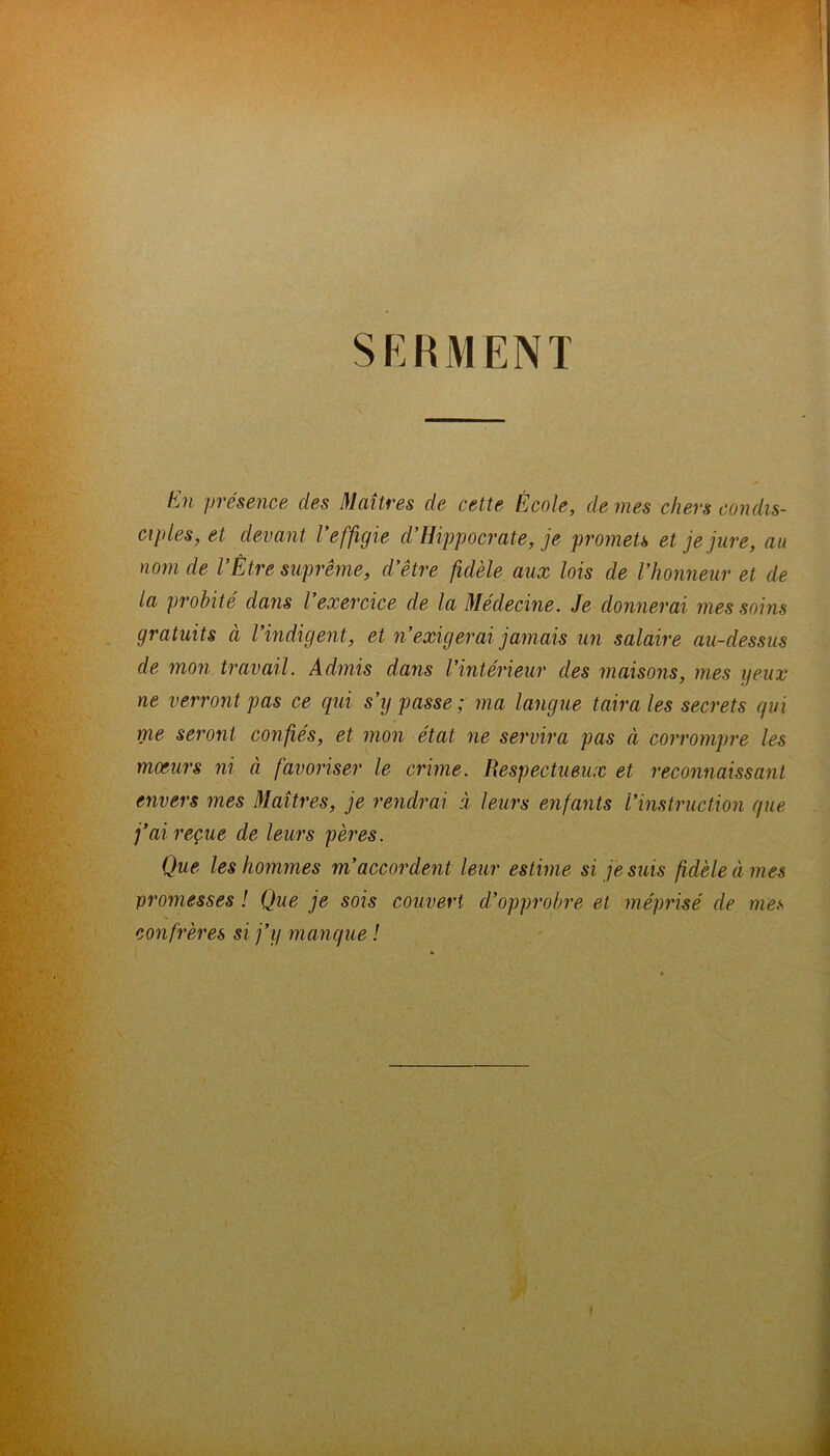 SERMENT En présence des Maîtres de cette École, de mes chers condis- ciples, et devant l’effigie d’Hippocrate, je promets et je jure, au nom de l’Être suprême, d’être fidèle aux lois de l’honneur et de la probité dans l’exercice de la Médecine. Je donnerai mes soins gratuits à l’indigent, et n’exigerai jamais un salaire au-dessus de mon travail. Admis dans l’intérieur des maisons, mes yeux ne verront pas ce qui s’y passe ; ma langue taira les secrets qui me seront confiés, et mon état ne servira pas à corrompre les moeurs ni à favoriser le crime. Respectueux et reconnaissant envers mes Maîtres, je rendrai à leurs enfants l’instruction que j’ai reçue de leurs pères. Que les hommes m’accordent leur estime si je suis fidèle à mes promesses ! Que je sois couvert d’opprobre et méprisé de mes confrères si j’y manque ! i