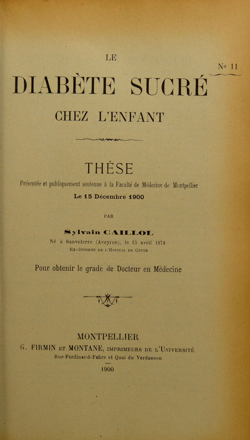 LE DIABÈTE SUCRÉ CHEZ L’ENFANT Présentée et publiquement soutenue à la Faculté de Médecine de Montpellier Le 15 Décembre 1900 PAR Sylvain CAILLOL Né à Sauveterre (Aveyion), te 13 avril 1874 Ex-Interne de l’Hôpital de Cette Pour obtenir le grade de Docteur en Médecine MONTPELLIER C. FIRMJN et MONTANE, imprimeurs de l’Université Rue Ferdinand-Fabre et Quai du Verdanson 1900