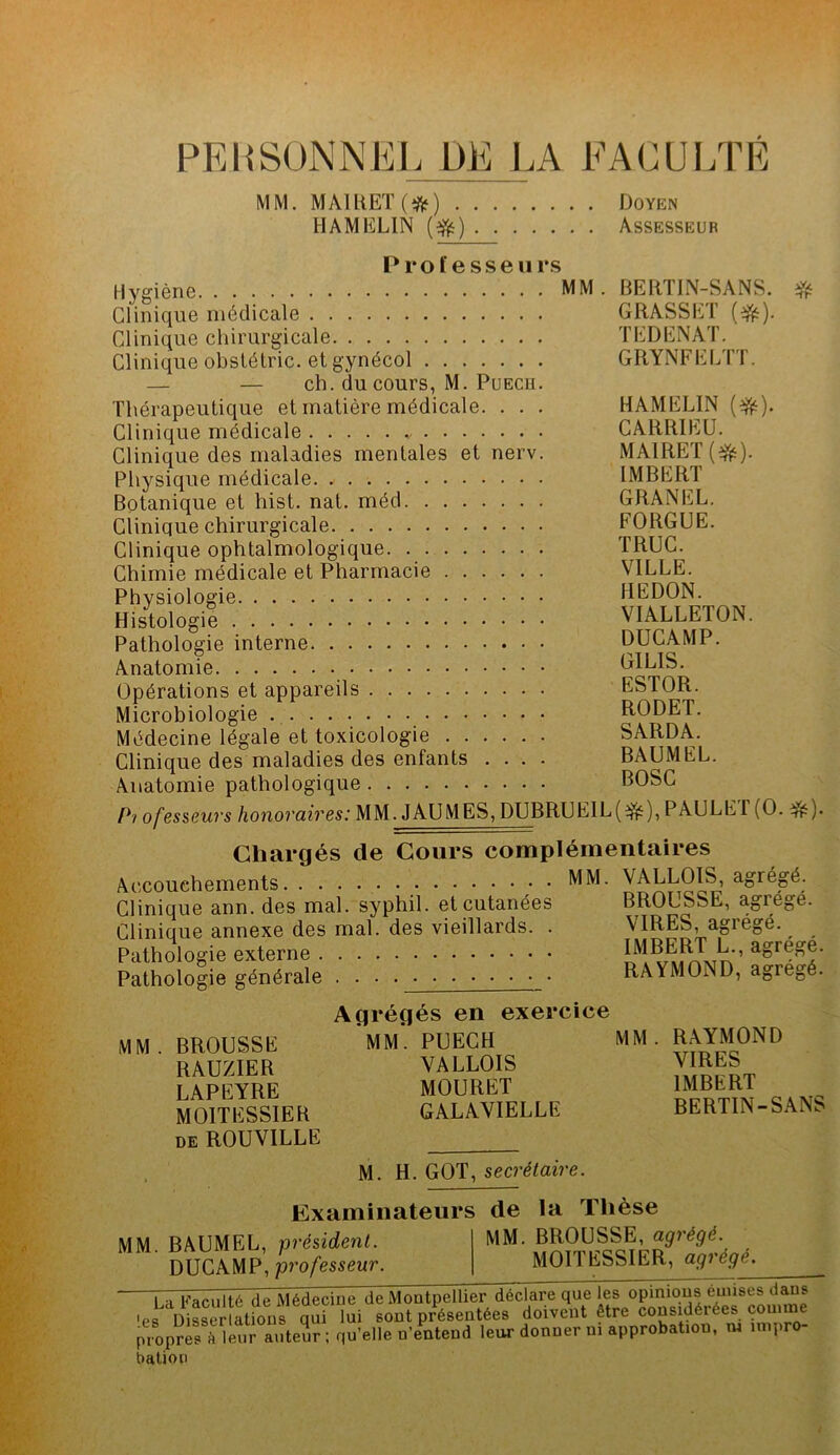 PERSONNEL DE LA FACULTE MM. MAl RET ( # ) Doyen HAMELIN (efc) Assesseur Professeurs Hygiène MM. BERTIN-SANS. # Clinique médicale GRASSET (3fc). Clinique chirurgicale TEDENAT. Clinique obstétric. et gynécol GRYNFELTT. — — ch. du cours, M. Puecu. Thérapeutique et matière médicale. . . . HAMELIN (^). Clinique médicale CARRIEU. Clinique des maladies mentales et nerv. MAIRET(^). Physique médicale. IMBERT Botanique et hist. nat. méd GRANEL. Clinique chirurgicale FORGUE. Clinique ophtalmologique TRUC. Chimie médicale et Pharmacie VILLE. Physiologie HEDON. Histologie VIALLETON. Pathologie interne DUCAMP. Anatomie GILIS. Opérations et appareils ESTOR. Microbiologie RODET. Médecine légale et toxicologie SARDA. Clinique des maladies des enfants .... BAUMEL. Anatomie pathologique BOSC Pi ofesseurs honoraires: MM. J AU MES, DUBRU EIL ( ), P AU LE I (O. ^ ). Chargés de Cours complémentaires Accouchements • MM. VALLOIS, agrégé. Clinique ann. des mal. syphil. et cutanées BROUSSE, agrégé. Clinique annexe des mal. des vieillards. . \IRES, agiégé. Pathologie externe Smm’ aore^- Pathologie générale . . RAYMOND, agrégé. Agrégés en exercice MM. BROUSSE RAUZIER LAPEYRE MOITESSIER de ROUVILLE MM. PUECH VALLOIS MOURET GALAVIELLE M. H. GOT, secrétaire. MM. RAYMOND VIRES IMBERT BERTIN-SANS Examinateurs de la Thèse MM. BROUSSE, agrégé. MOITESSIER, agrégé. MM. BAUMEL, président. DUCAMP, professeur. ~ Pi Faculté de Médecine de Montpellier déclare que les opinions émises dans ’epDisserlatio^s qui*lui sont présentées doivent être considérées connue propres » leur auteur ; qu’elle n'entend leur donner ni approbatioo, ui nnpr bat.ion