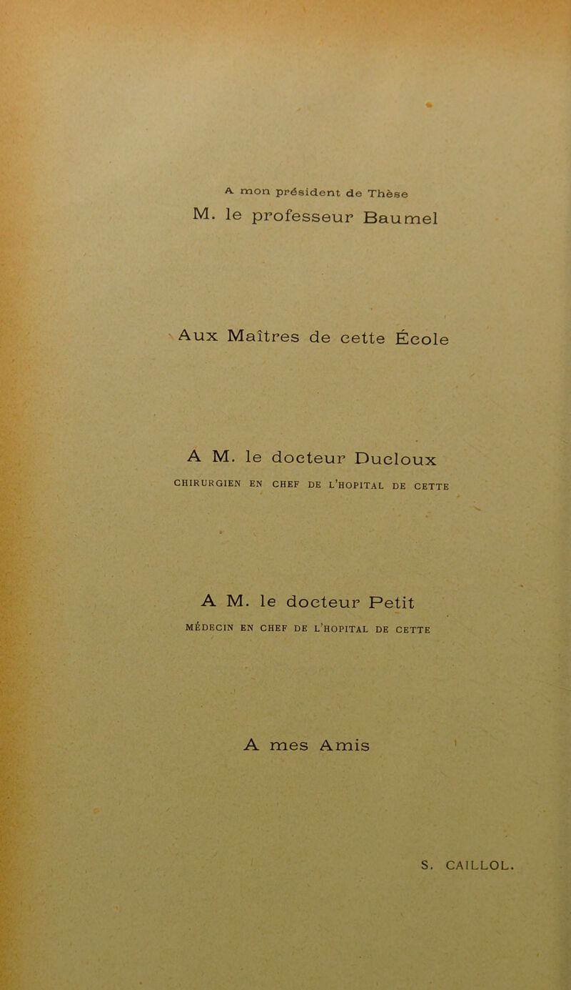 A mon président de Thèse M. le professeur Baumel Aux Maîtres de cette École A M. le docteur Ducloux CHIRURGIEN EN CHEF DE L’HOPITAL DE CETTE A M. le docteur Petit MÉDECIN EN CHEF DE L’HOPITAL DE CETTE A mes Amis
