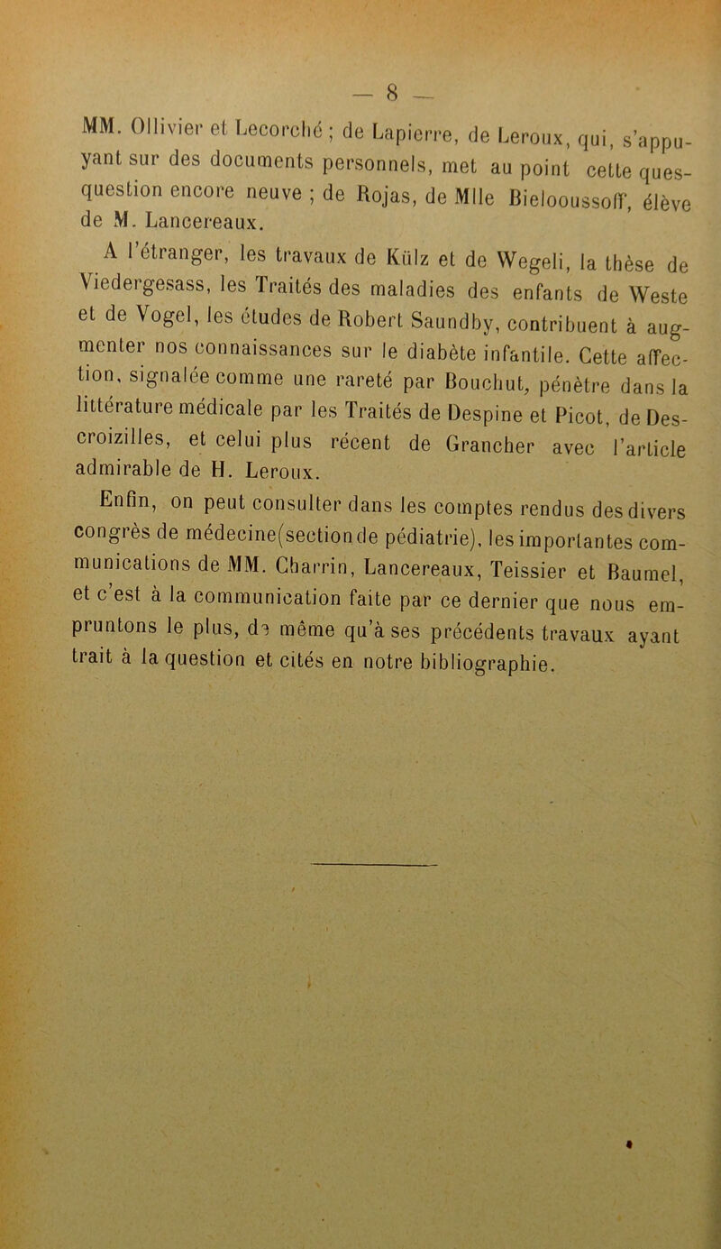 MM. Ollivier et Lecorché ; de Lapierre, de Leroux, qui, s'appu- yant sur des documents personnels, met au point celle ques- question encore neuve ; de Rojas, de Mlle Bielooussoflr, élève de M. Lancer-eaux. A l’étranger, les travaux de Külz et de Wegeli, la thèse de Viedergesass, les Traités des maladies des enfants de Weste et de Vogel, les études de Robert Saundby, contribuent à aug- menter nos connaissances sur le diabète infantile. Cette affec- tion, signalée comme une rareté par Bouchut, pénètre dans la littérature médicale par les Traités de Despine et Picot, de Des- croizilles, et celui plus récent de Grancher avec l’article admirable de H. Leroux. Enfin, on peut consulter dans les comptes rendus des divers congrès de médecine(sectionde pédiatrie), les importantes com- munications de MM. Cbarrin, Lancereaux, Teissier et Baumel, et c est à la communication faite par ce dernier que nous em- pruntons le plus, de même qu’à ses précédents travaux ayant trait à la question et cités en notre bibliographie.