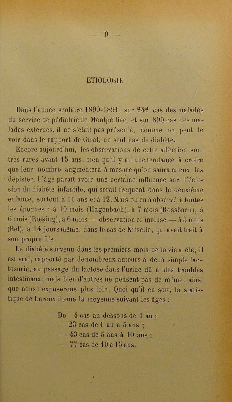 ETIOLOGIE Dans l’année scolaire 1890-1891, sur 242 cas des malades du service de pédiatrie de Montpellier, et sur 890 cas des ma- lades externes, il ne s’était pas présenté, comme on peut le voir dans le rapport de Giral, un seul cas de diabète. Encore aujourd’hui, les observations de cette affection sont très rares avant 15 ans, bien qu’il y ait une tendance à croire que leur nombre augmentera à mesure qu’on saura mieux les dépister. L’âge parait avoir une certaine influence sur l’éclo- sion du diabète infantile, qui serait fréquent dans la deuxième enfance, surtout à 11 ans et à 12. Mais on en a observé à toutes les époques : à 10 mois (Hagenbach), à 7 mois (Rossbach), à 6 mois (Rœsing), à 6 mois — observation ci-incluse — à 3 mois (Bel), à 14 jours même, dans le cas de Kitselle, qui avait trait à son propre fils. Le diabète survenu dans les premiers mois de la vie a été, il est vrai, rapporté par de nombreux auteurs à de la simple lac- tosurie, au passage du lactose dans l’urine dû à des troubles intestinaux; mais bien d’autres ne pensent pas de même, ainsi que nous l’exposerons plus loin. Quoi qu’il en soit, la statis- tique de Leroux donne la moyenne suivant les âges : , - De 4 cas au-dessous de 1 an ; — 23 cas de 1 an à 5 ans ; — 43 cas de 5 ans à 10 ans ; — 77 cas de 10 à 15 ans.