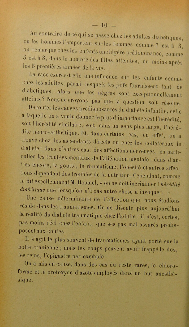 Au contraire de ce qui se passe chez les adultes diabétiques où les hommes l'emportent sur les femmes comme 7 est à 3’ on remarque chez les enfants une légère prédominance, comme o esta 3, dans le nombre des filles atteintes, du moins après les 5 premières années de la vie. La race exerce-t elle une influence sur les enfants comme chez les adultes, parmi lesquels les juifs fournissent tant de diabétiques, alors que les nègres sont exceptionnellement atteints? Nous ne croyons pas que la question soit résolue. De toutes les causes prédisposantes du diabète infantile, celle a laquelle on a voulu donner le plus d’importance est l’hérédité, soit 1 hérédité similaire, soit, dans un sens plus large, l’héré- dité neuro-arthritique. Et, dans certains cas, en effet, on a trouve chez les ascendants directs ou chez les collatéraux le diabète; dans d’autres cas, des affections nerveuses, en parti- culier les troubles mentaux de l’aliénation mentale ; dans d’au- tres encore, la goutte, le rhumatisme, l’obésité et autres affec- tions dépendant des troubles de la nutrition. Cependant, comme le dit excellemment M. Baumel, « on ne doit incriminer {'hérédité diabétique que lorsqu’on n’a pas autre chose à invoquer. » , Une cause déterminante de l’affection que nous étudions réside dans les traumatismes. On ne discute plus aujourd’hui la réalité du diabète traumatique chez l’adulte ; il n’est, certes, pas moins réel chez 1 enfant, que ses pas mal assurés prédis- posentaux chutes. Il s’agit le plus souvent de traumatismes ayant porté sur la boîte crânienne ; mais les coups peuvent avoir frappé le dos, les reins, l’épigastre par exemple. On a mis en cause, dans des cas du reste rares, le chloro- forme et le protoxyde d’azote employés dans un but anesthé- sique.