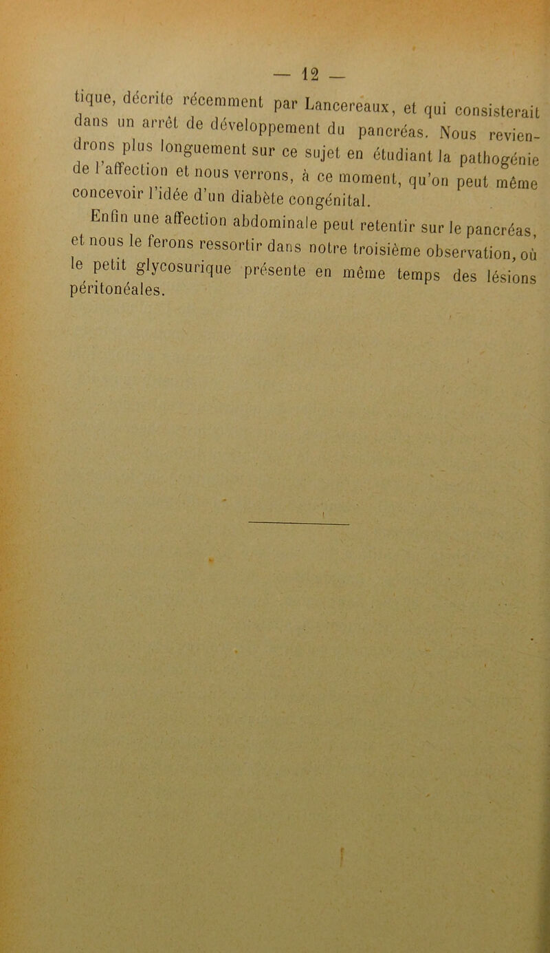 tique, décrite récemment par Lancereaux, et qui consisterait dans un arrêt de développement du pancréas. Nous revien- drons plus longuement sur ce sujet en étudiant la pathogénie t e a ection et nous verrons, à ce moment, qu’on peut même concevoir I idée d’un diabète congénital. Enfin une affection abdominale peut retentir sur le pancréas et nous le ferons ressortir dans notre troisième observation, où le petit glycosurique présente en même temps des lésions péritonéales.