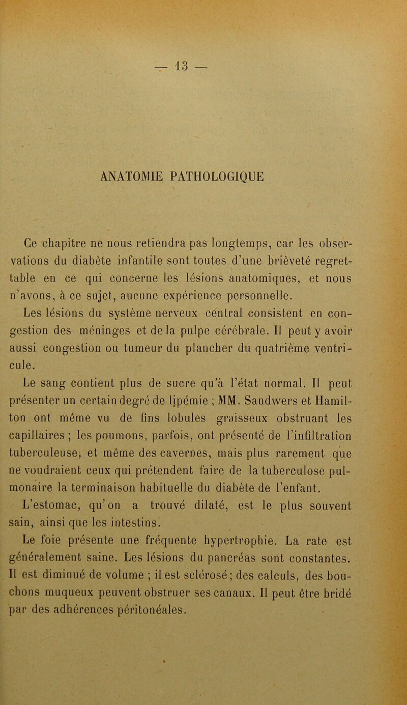 ANATOMIE PATHOLOGIQUE Ce chapitre ne nous retiendra pas longtemps, car les obser- vations du diabète infantile sont toutes d’une brièveté regret- table en ce qui concerne les lésions anatomiques, et nous n'avons, à ce sujet, aucune expérience personnelle. Les lésions du système nerveux central consistent en con- gestion des méninges et de la pulpe cérébrale. Il peut y avoir aussi congestion ou tumeur du plancher du quatrième ventri- cule. Le sang contient plus de sucre qu’à l’état normal. Il peut présenter un certain degré de lipémie ; MM. Sandwers et Hamil- ton ont même vu de fins lobules graisseux obstruant les capillaires; les poumons, parfois, ont présenté de l’infiltration tuberculeuse, et même des cavernes, mais plus rarement que ne voudraient ceux qui prétendent faire de la tuberculose pul- monaire la terminaison habituelle du diabète de l’enfant. L’estomac, qu’on a trouvé dilaté, est le plus souvent sain, ainsi que les intestins. Le foie présente une fréquente hypertrophie. La rate est généralement saine. Les lésions du pancréas sont constantes. Il est diminué de volume ; il est sclérosé ; des calculs, des bou- chons muqueux peuvent obstruer ses canaux. Il peut être bridé par des adhérences péritonéales.